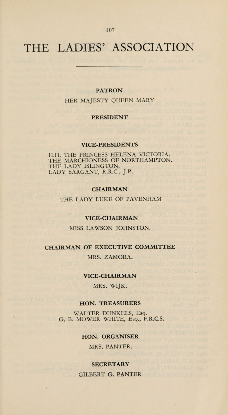 THE LADIES’ ASSOCIATION PATRON HER MAJESTY QUEEN MARY PRESIDENT VICE-PRESIDENTS H.H. THE PRINCESS HELENA VICTORIA. THE MARCHIONESS OF NORTHAMPTON. THE LADY ISLINGTON. LADY SARGANT, R.R.C., J.P. CHAIRMAN THE LADY LUKE OF PAVENHAM VICE-CHAIRMAN MISS LAWSON JOHNSTON. CHAIRMAN OF EXECUTIVE COMMITTEE MRS. ZAMORA. VICE-CHAIRMAN MRS. WIJK. HON. TREASURERS WALTER DUNKELS, Esq. G. B. MOWER WHITE, Esq., F.R.C.S. HON. ORGANISER MRS. PANTER. SECRETARY GILBERT G. PANTER