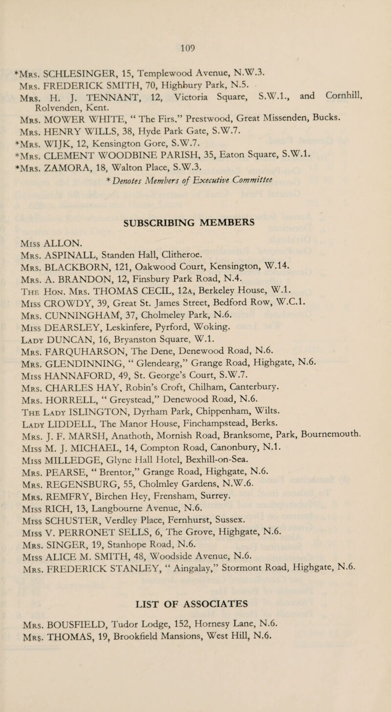 ♦Mrs. SCHLESINGER, 15, Templewood Avenue, N.W.3. Mrs. FREDERICK SMITH, 70, Highbury Park, N.5. Mrs. H. J. TENNANT, 12, Victoria Square, S.W.I., and Cornhill, Rolvenden, Kent. Mrs. MOWER WHITE, “ The Firs.” Prestwood, Great Missenden, Bucks. Mrs. HENRY WILLS, 38, Hyde Park Gate, S.W.7. *Mrs. WIJK, 12, Kensington Gore, S.W.7. ♦Mrs. CLEMENT WOODBINE PARISH, 35, Eaton Square, S.W.l. ♦Mrs. ZAMORA, 18, Walton Place, S.W.3. * Denotes Members of Executive Committee SUBSCRIBING MEMBERS Miss ALLON. Mrs. ASPINALL, Standen Hall, Clitheroe. Mrs. BLACKBORN, 121, Oakwood Court, Kensington, W.14. Mrs. A. BRANDON, 12, Finsbury Park Road, N.4. The Hon. Mrs. THOMAS CECIL, 12a, Berkeley House, W.l. Miss CROWDY, 39, Great St. James Street, Bedford Row, W.C.l. Mrs. CUNNINGHAM, 37, Cholmeley Park, N.6. Miss DEARSLEY, Leskinfere, Pyrford, Woking. Lady DUNCAN, 16, Bryanston Square, W.l. Mrs. FARQUHARSON, The Dene, Denewood Road, N.6. Mrs. GLENDINNING, “ Glendearg,” Grange Road, Highgate, N.6. Miss HANNAFORD, 49, St. George’s Court, S.W.7. Mrs. CHARLES HAY, Robin’s Croft, Chilham, Canterbury. Mrs. HORRELL, “ Greystead,” Denewood Road, N.6. The Lady ISLINGTON, Dyrham Park, Chippenham, Wilts. Lady LIDDELL, The Manor House, Finchampstead, Berks. Mrs. J. F. MARSH, Anathoth, Mornish Road, Branksome, Park, Bournemouth. Miss M. J. MICHAEL, 14, Compton Road, Canonbury, N.l. Miss MILLEDGE, Glyne Hall Hotel, Bexhill-on-Sea. Mrs. PEARSE, “ Brentor,” Grange Road, Highgate, N.6. Mrs. REGENSBURG, 55, Cholmley Gardens, N.W.6. Mrs. REMFRY, Birchen Hey, Frensham, Surrey. Miss RICH, 13, Langbourne Avenue, N.6. Miss SCHUSTER, Verdley Place, Fernhurst, Sussex. Miss V. PERRONET SELLS, 6, The Grove, Highgate, N.6. Mrs. SINGER, 19, Stanhope Road, N.6. Miss ALICE M. SMITH, 48, Woodside Avenue, N.6. Mrs. FREDERICK STANLEY, “ Aingalay,” Stormont Road, Highgate, N.6. LIST OF ASSOCIATES Mrs. BOUSFIELD, Tudor Lodge, 152, Hornesy Lane, N.6. Mrs. THOMAS, 19, Brookfield Mansions, West Hill, N.6.