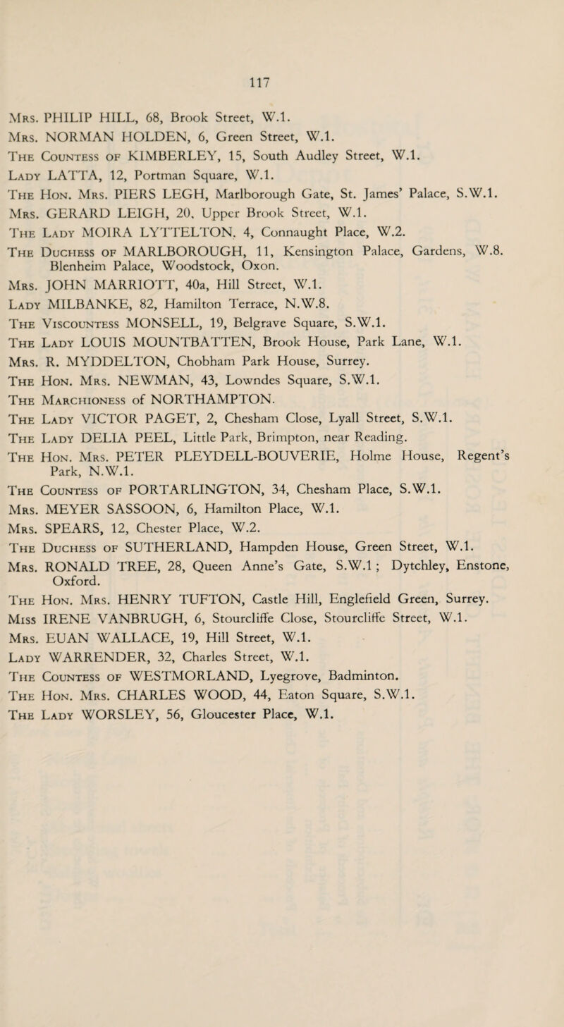 Mrs. PHILIP HILL, 68, Brook Street, W.l. Mrs. NORMAN HOLDEN, 6, Green Street, W.l. The Countess of KIMBERLEY, 15, South Audley Street, W.l. Lady LATTA, 12, Portman Square, W.l. The Hon. Mrs. PIERS LEGH, Marlborough Gate, St. James’ Palace, S.W.l. Mrs. GERARD LEIGH, 20, Upper Brook Street, W.l. The Lady MOIRA LYTTELTON. 4, Connaught Place, W.2. The Duchess of MARLBOROUGH, 11, Kensington Palace, Gardens, W.8. Blenheim Palace, Woodstock, Oxon. Mrs. JOHN MARRIOTT, 40a, Hill Street, W.l. Lady MILBANKE, 82, Hamilton Terrace, N.W.8. The Viscountess MONSELL, 19, Belgrave Square, S.W.l. The Lady LOUIS MOUNTBATTEN, Brook House, Park Lane, W.l. Mrs. R. MYDDELTON, Chobham Park House, Surrey. The Hon. Mrs. NEWMAN, 43, Lowndes Square, S.W.l. The Marchioness of NORTHAMPTON. The Lady VICTOR PAGET, 2, Chesham Close, Lyall Street, S.W.l. The Lady DELIA PEEL, Little Park, Brimpton, near Reading. The Hon. Mrs. PETER PLEYDELL-BOUVERIE, Holme House, Regent’s Park, N.W.l. The Countess of PORTARLINGTON, 34, Chesham Place, S.W.l. Mrs. MEYER SASSOON, 6, Hamilton Place, W.l. Mrs. SPEARS, 12, Chester Place, W.2. The Duchess of SUTHERLAND, Hampden House, Green Street, W.l. Mrs. RONALD TREE, 28, Queen Anne’s Gate, S.W.l ; Dytchley, Enstone, Oxford. The Hon. Mrs. HENRY TUFTON, Castle Hill, Englefield Green, Surrey. Miss IRENE VANBRUGH, 6, Stourcliffe Close, Stourcliffe Street, W.l. Mrs. EUAN WALLACE, 19, Hill Street, W.l. Lady WARRENDER, 32, Charles Street, W.l. The Countess of WESTMORLAND, Lyegrove, Badminton. The Hon. Mrs. CHARLES WOOD, 44, Eaton Square, S.W.l. The Lady WORSLEY, 56, Gloucester Place, W.l.