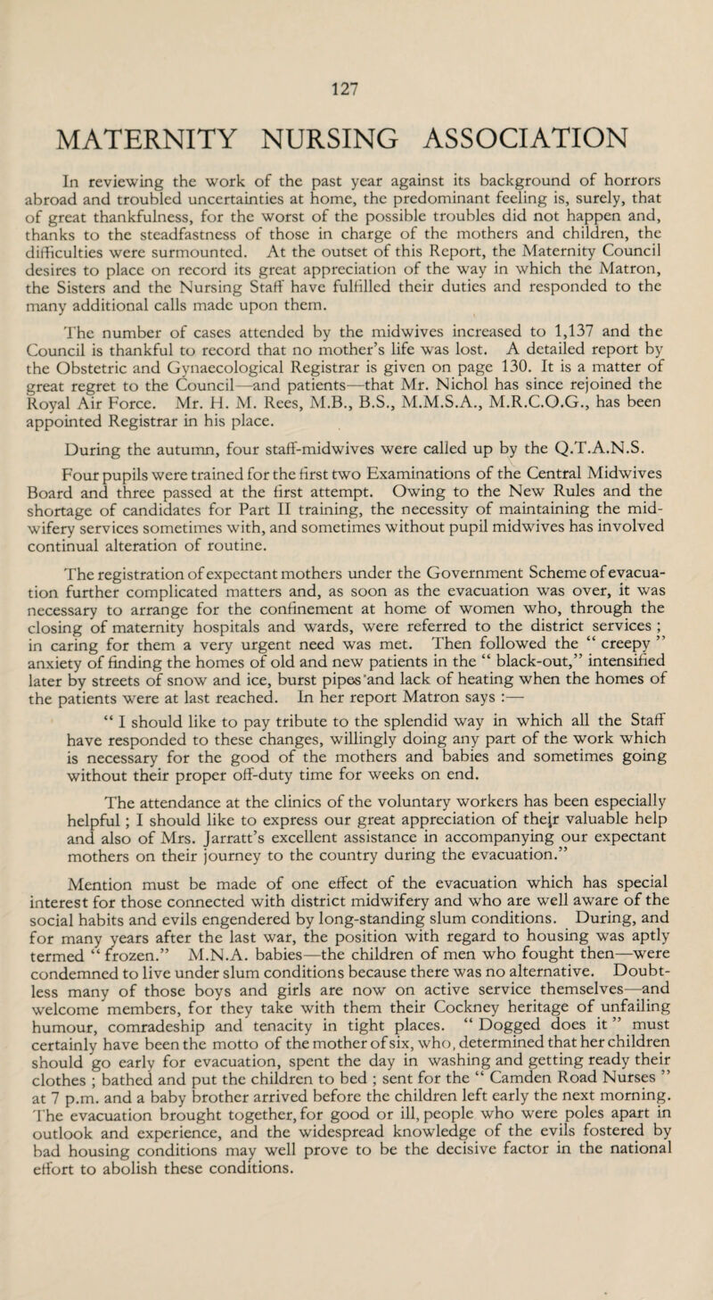 MATERNITY NURSING ASSOCIATION In reviewing the work of the past year against its background of horrors abroad and troubled uncertainties at home, the predominant feeling is, surely, that of great thankfulness, for the worst of the possible troubles did not happen and, thanks to the steadfastness of those in charge of the mothers and children, the difficulties were surmounted. At the outset of this Report, the Maternity Council desires to place on record its great appreciation of the way in which the Matron, the Sisters and the Nursing Staff have fulfilled their duties and responded to the many additional calls made upon them. The number of cases attended by the midwives increased to 1,137 and the Council is thankful to record that no mother’s life was lost. A detailed report by the Obstetric and Gynaecological Registrar is given on page 130. It is a matter of great regret to the Council—and patients—that Mr. Nichol has since rejoined the Royal Air Force. Mr. H. M. Rees, M.B., B.S., M.M.S.A., M.R.C.O.G., has been appointed Registrar in his place. During the autumn, four staff-midwives were called up by the Q.T.A.N.S. Four pupils were trained for the first two Examinations of the Central Midwives Board and three passed at the first attempt. Owing to the New Rules and the shortage of candidates for Part II training, the necessity of maintaining the mid¬ wifery services sometimes with, and sometimes without pupil midwives has involved continual alteration of routine. The registration of expectant mothers under the Government Scheme of evacua¬ tion further complicated matters and, as soon as the evacuation was over, it was necessary to arrange for the confinement at home of women who, through the closing of maternity hospitals and wards, were referred to the district services ; in caring for them a very urgent need was met. Then followed the “ creepy ” anxiety of finding the homes of old and new patients in the “ black-out,” intensified later by streets of snow and ice, burst pipes'and lack of heating when the homes of the patients were at last reached. In her report Matron says :— “ I should like to pay tribute to the splendid way in which all the Staff have responded to these changes, willingly doing any part of the work which is necessary for the good of the mothers and babies and sometimes going without their proper off-duty time for weeks on end. The attendance at the clinics of the voluntary workers has been especially helpful; I should like to express our great appreciation of thejr valuable help and also of Mrs. Jarratt’s excellent assistance in accompanying our expectant mothers on their journey to the country during the evacuation.” Mention must be made of one effect of the evacuation which has special interest for those connected with district midwifery and who are well aware of the social habits and evils engendered by long-standing slum conditions. During, and for many years after the last war, the position with regard to housing was aptly termed “ frozen.” M.N.A. babies—the children of men who fought then—were condemned to live under slum conditions because there was no alternative. Doubt¬ less many of those boys and girls are now on active service themselves—and welcome members, for they take with them their Cockney heritage of unfailing humour, comradeship and tenacity in tight places. “Dogged does it ” must certainly have been the motto of the mother of six, who, determined that her children should go early for evacuation, spent the day in washing and getting ready their clothes ; bathed and put the children to bed ; sent for the “ Camden Road Nurses ” at 7 p.m. and a baby brother arrived before the children left early the next morning. The evacuation brought together, for good or ill, people who were poles apart in outlook and experience, and the widespread knowledge of the evils fostered by bad housing conditions may well prove to be the decisive factor in the national effort to abolish these conditions.