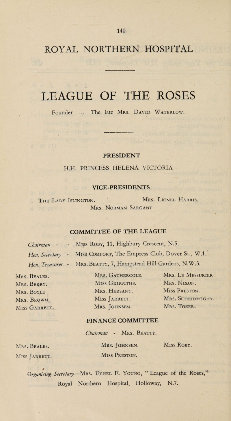 ROYAL NORTHERN HOSPITAL LEAGUE OF THE ROSES Founder ... The late Mrs. David Waterlow. PRESIDENT H.H. PRINCESS HELENA VICTORIA VICE-PRESIDENTS The Lady Islington. Mrs. Lionel Harris. Mrs. Norman Sargant COMMITTEE OF THE LEAGUE Chairman - - Miss Roby, 11, Highbury Crescent, N.5. Hon. Secretary - Miss Comfort, The Empress Club, Dover St., W.l. Hon. Treasurer. - Mrs. Beatty, 7, Hampstead Hill Gardens, N.W.3. Mrs. Beales. Mrs. Berry. Mrs. Boyle Mrs. Brown. Miss Garrett. Mrs. Gathercole. Miss Griffiths. Mrs. Hersant. Miss Jarrett. Mrs. Johnsen. Mrs. Le Messurier Mrs. Nixon. Miss Preston. Mrs. Scheidegger. Mrs. Tozer. FINANCE COMMITTEE Chairman - Mrs. Beatty. Mrs. Beales. Mrs. Johnsen. Miss Roby. Miss Jarrett. Miss Preston. Organising Secretary—Mrs. Ethel F. Young, “ League of the Roses,” Royal Northern Hospital, Holloway, N.7.