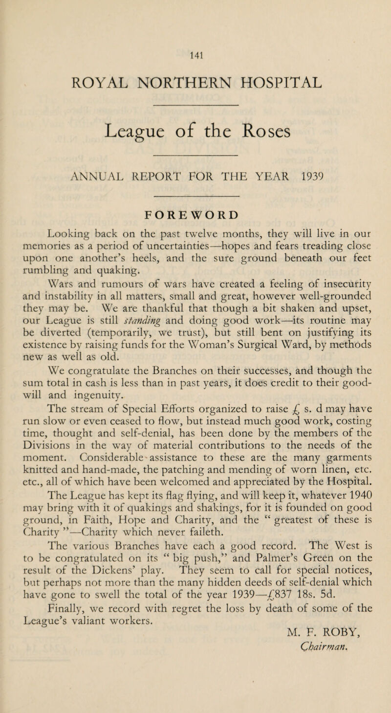 ROYAL NORTHERN HOSPITAL League of the Roses ANNUAL REPORT FOR THE YEAR 1939 FOREWORD Looking back on the past twelve months, they will live in our memories as a period of uncertainties—hopes and fears treading close upon one another’s heels, and the sure ground beneath our feet rumbling and quaking. Wars and rumours of wars have created a feeling of insecurity and instability in all matters, small and great, however well-grounded they may be. We are thankful that though a bit shaken and upset, our League is still standing and doing good work—its routine may be diverted (temporarily, we trust), but still bent on justifying its existence by raising funds for the Woman’s Surgical Ward, by methods new as well as old. We congratulate the Branches on their successes, and though the sum total in cash is less than in past years, it does credit to their good¬ will and ingenuity. The stream of Special Efforts organized to raise £ s. d may have run slow or even ceased to flow, but instead much good work, costing time, thought and self-denial, has been done by the members of the Divisions in the way of material contributions to the needs of the moment. Considerable'assistance to these are the many garments knitted and hand-made, the patching and mending of worn linen, etc. etc., all of which have been welcomed and appreciated by the Hospital. The League has kept its flag flying, and will keep it, whatever 1940 may bring with it of quakings and shakings, for it is founded on good ground, in Faith, Hope and Charity, and the “ greatest of these is Charity ”—Charity which never faileth. The various Branches have each a good record. The West is to be congratulated on its “ big push,” and Palmer’s Green on the result of the Dickens’ play. They seem to call for special notices, but perhaps not more than the many hidden deeds of self-denial which have gone to swell the total of the year 1939—£837 18s. 5d. Finally, we record with regret the loss by death of some of the League’s valiant workers. M. F. ROBY, Chairman.