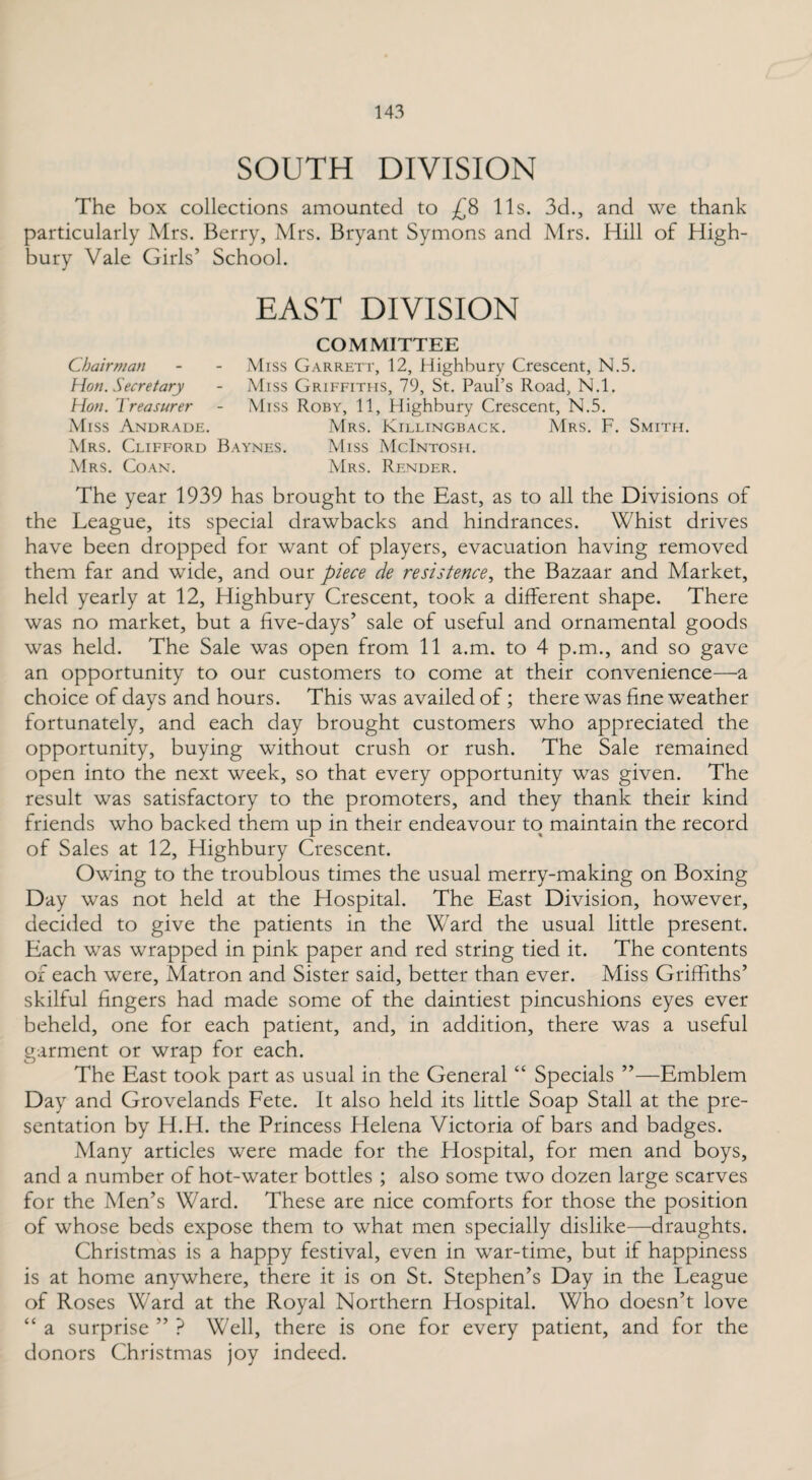 SOUTH DIVISION The box collections amounted to £8 11s. 3d., and we thank particularly Mrs. Berry, Mrs. Bryant Symons and Mrs. Hill of High¬ bury Vale Girls’ School. EAST DIVISION COMMITTEE Chairman - - Miss Garrett, 12, Highbury Crescent, N.5. Hon. Secretary - Miss Griffiths, 79, St. Paul’s Road, N.l. Hon. Treasurer - Miss Roby, 11, Highbury Crescent, N.5. Miss Andrade. Mrs. Killingback. Mrs. F. Smith. Mrs. Clifford Baynes. Miss McIntosh. Mrs. Coan. Mrs. Render. The year 1939 has brought to the East, as to all the Divisions of the League, its special drawbacks and hindrances. Whist drives have been dropped for want of players, evacuation having removed them far and wide, and our piece de re sis fence, the Bazaar and Market, held yearly at 12, Highbury Crescent, took a different shape. There was no market, but a five-days’ sale of useful and ornamental goods was held. The Sale was open from 11 a.m. to 4 p.m., and so gave an opportunity to our customers to come at their convenience—a choice of days and hours. This was availed of; there was fine weather fortunately, and each day brought customers who appreciated the opportunity, buying without crush or rush. The Sale remained open into the next week, so that every opportunity was given. The result was satisfactory to the promoters, and they thank their kind friends who backed them up in their endeavour to maintain the record of Sales at 12, Highbury Crescent. Owing to the troublous times the usual merry-making on Boxing Day was not held at the Hospital. The East Division, however, decided to give the patients in the Ward the usual little present. Each was wrapped in pink paper and red string tied it. The contents of each were. Matron and Sister said, better than ever. Miss Griffiths’ skilful fingers had made some of the daintiest pincushions eyes ever beheld, one for each patient, and, in addition, there was a useful garment or wrap for each. The East took part as usual in the General “ Specials ”—Emblem Day and Grovelands Fete. It also held its little Soap Stall at the pre¬ sentation by H.H. the Princess Helena Victoria of bars and badges. Many articles were made for the Hospital, for men and boys, and a number of hot-water bottles ; also some two dozen large scarves for the Men’s Ward. These are nice comforts for those the position of whose beds expose them to what men specially dislike—draughts. Christmas is a happy festival, even in war-time, but if happiness is at home anywhere, there it is on St. Stephen’s Day in the League of Roses Ward at the Royal Northern Hospital. Who doesn’t love “ a surprise ” ? Well, there is one for every patient, and for the donors Christmas joy indeed.