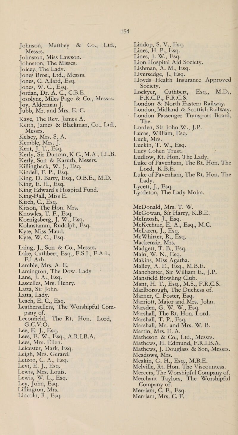 Johnson, Matthey & Co., Ltd., Messrs. Johnston, Miss Lawson. Johnston, The Misses. Joicey, The Lady. Jones Bros., Ltd., Messrs. Jones, C. Allard, Esq. Jones, W. C., Esq. Jordan, Dr. A. C., C.B.E. Josolyne, Miles Page & Co., Messrs. Joy, Alderman J. Jubb, Mr. and Mrs. E. C. Kaye, The Rev. James A. Keith, James & Blackman, Co., Ltd., Messrs. Kelsey, Mrs. S. A. Kemble, Mrs. J. Kent, J. T., Esq. Kerly, Sir Duncan, K.C., M.A., LL.B. Kerly, Son & Karurh, Messrs. Killingback, W. J., Esq. Kindell, F. P., Esq. King, D. Barry, Esq., O.B.E., M.D. King, E. H., Esq. King Edward’s Hospital Fund. King-Hall, Miss E. Kirch, C., Esq. Kitson, The Lion. Mrs. Knowles, T. F., Esq. Koenigsberg, J. W., Esq. Kohnstamm, Rudolph, Esq. Kyte, Miss Maud. Kyte, W. C., Esq. Laing, J., Son & Co., Messrs. Lake, Cuthbert, Esq., F.S.I., F.A.I., F. l.Arb. Lamble, Mrs. A. E. Lamington, The Dow. Lady Lane, J. A., Esq. Lascelles, Mrs. Henry. Latta, Sir John. Latta, Lady. Leach, E. C., Esq. Leathersellers, The Worshipful Com¬ pany of. Leconfield, The Rt. Hon. Lord, G. C.V.O. Lee, E. J., Esq. Lees, E. W., Esq., A.R.I.B.A. Lees, Mrs. Ellen. Leicester, Mark, Esq. Leigh, Mrs. Gerard. Letzon, C. A., Esq. Levi, E. J., Esq. Lewis, Mrs. Louis. Lewis, W. L., Esq. Ley, John, Esq. Lillington, Mrs. Lincoln, R., Esq. Lindop, S. V., Esq. Lines, H. P., Esq. Lines, J. W., Esq. Lion Hospital Aid Society. Lishman, A. M., Esq. Liversedge, J., Esq. Lloyds Health Insurance Approved Society, Lockyer, Cuthbert, Esq., M.D., F.R.C.P., F.R.C.S. London & North Eastern Railway. London, Midland & Scottish Railway. London Passenger Transport Board, The. Lorden, Sir John W., J.P. Lucas, William, Esq. Luck, Mrs. Luckin, T. W., Esq. Lucy Cohen Trust. Ludlow, Rt. Hon. The Lady. Luke of Pavenham, The Rt. Hon. The Lord, K.B.E. Luke of Pavenham, The Rt. Hon. The Lady. Lycett, J., Esq. Lyttleton, The Lady Moira. McDonald, Mrs. T. W. McGowan, Sir Harry, K.B.E. McIntosh. J., Esq. McKechnie, E. A., Esq., M.C. McLaren, J., Esq. McWhirter, R., Esq. Mackenzie, Mrs. Madgett, T. B., Esq. Main, W. N., Esq. Makins, Miss Agatha. Malley, A. E., Esq., M.B.E. Manchester, Sir William E., J.P. Mansfield Bowling Club. Mant, H. T., Esq., M.S., F.R.C.S. Marlborough, The Duchess of, Marner, C. Foster, Esq. Marriott, Major and Mrs. John. Marsden, G. W. W., Esq. Marshall, The Rt. Hon. Lord. Marshall, T. P., Esq. Marshall, Mr. and Mrs. W. B. Martin, Mrs. E. A. Matheson & Co., Ltd., Messrs. Mathews, H. Edmund, F.R.I.B.A. Mathews, J. Douglass & Son, Messrs. Meadows, Mrs. Meakin, G. H., Esq., M.B.E. Melville, Rt. Hon. The Viscountess. Mercers, The Worshipful Company of. Merchant Taylors, The Worshipful Company of. Merriam, C. F., Esq. Merriam, Mrs. C. F.