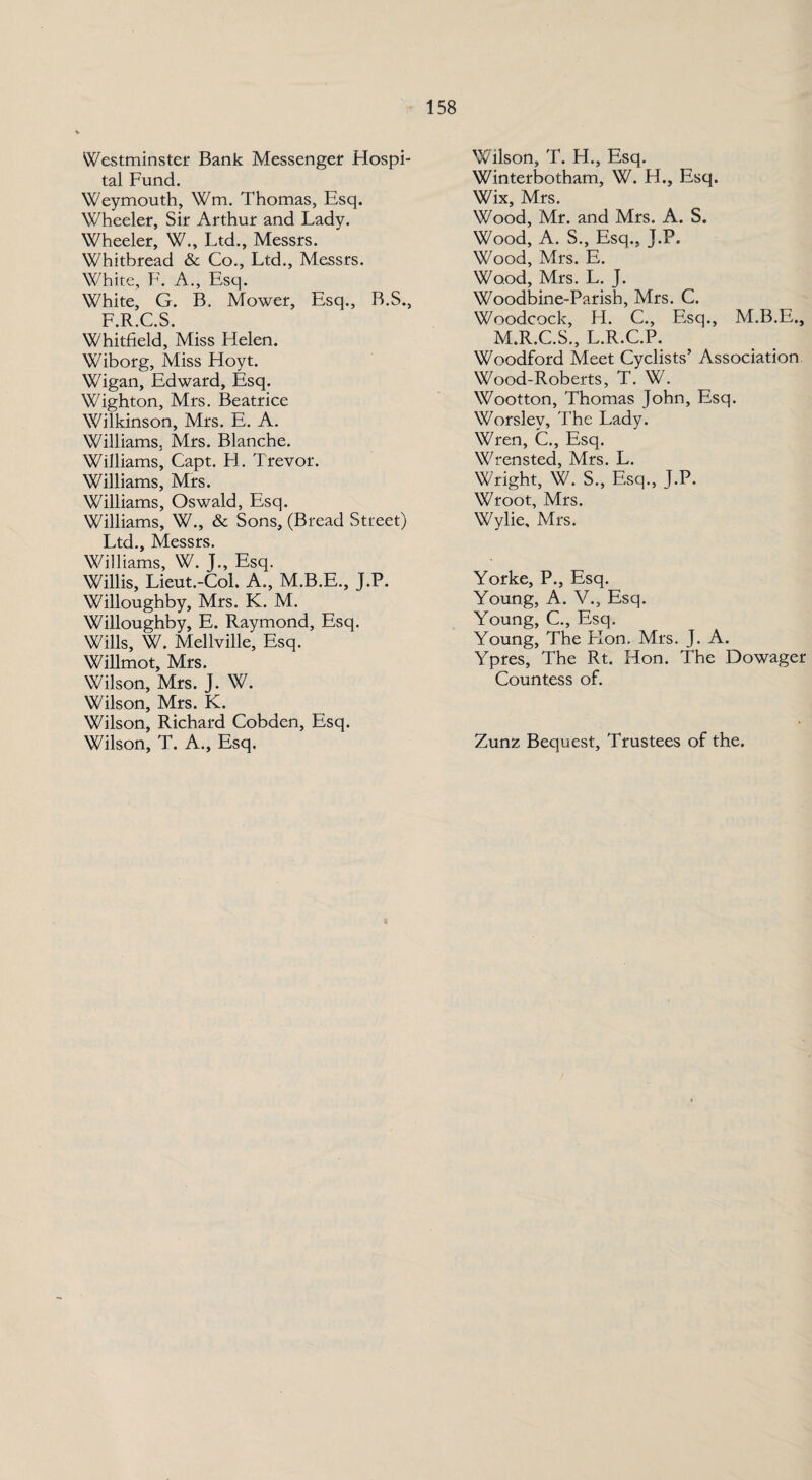 Westminster Bank Messenger Hospi¬ tal Fund. Weymouth, Wm. Thomas, Esq. Wheeler, Sir Arthur and Lady. Wheeler, W., Ltd., Messrs. Whitbread & Co., Ltd., Messrs. White, F. A., Esq. White, G. B. Mower, Esq., B.S., F.R.C.S. Whitfield, Miss Helen. Wiborg, Miss Hoyt. Wigan, Edward, Esq. Wighton, Mrs. Beatrice Wilkinson, Mrs. E. A. Williams, Mrs. Blanche. Williams, Capt. H. Trevor. Williams, Mrs. Williams, Oswald, Esq. Williams, W., & Sons, (Bread Street) Ltd., Messrs. Williams, W. J., Esq. Willis, Lieut.-Col. A., M.B.E., J.P. Willoughby, Mrs. K. M. Willoughby, E. Raymond, Esq. Wills, W. Mellville, Esq. Willmot, Mrs. Wilson, Mrs. J. W. Wilson, Mrs. K. Wilson, Richard Cobden, Esq. Wilson, T. A., Esq. Wilson, T. H., Esq. Winterbotham, W. H., Esq. Wix, Mrs. Wood, Mr. and Mrs. A. S. Wood, A. S., Esq., J.P. Wood, Mrs. E. Wood, Mrs. L. J. Woodbine-Parish, Mrs. C. Woodcock, H. C., Esq., M.B.E., M.R.C.S., L.R.C.P. Woodford Meet Cyclists’ Association Wood-Roberts, T. W. Wootton, Thomas John, Esq. Worsley, The Lady. Wren, C., Esq. Wrensted, Mrs. L. Wright, W. S., Esq., J.P. Wroot, Mrs. Wylie, Mrs. Yorke, P., Esq. Young, A. V., Esq. Young, C., Esq. Young, The Flon. Mrs. J. A. Ypres, The Rt. Hon. The Dowager Countess of. Zunz Bequest, Trustees of the.