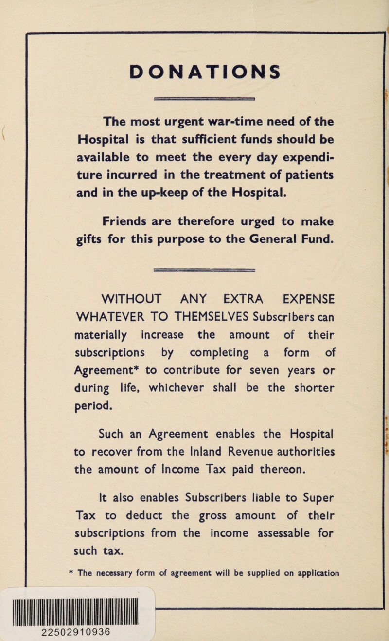 DONATIONS The most urgent war-time need of the Hospital is that sufficient funds should be available to meet the every day expendi¬ ture incurred in the treatment of patients and in the up-keep of the Hospital. Friends are therefore urged to make gifts for this purpose to the General Fund. WITHOUT ANY EXTRA EXPENSE WHATEVER TO THEMSELVES Subscribers can materially increase the amount of their subscriptions by completing a form of Agreement* to contribute for seven years or during life, whichever shall be the shorter period. Such an Agreement enables the Hospital to recover from the Inland Revenue authorities the amount of Income Tax paid thereon. It also enables Subscribers liable to Super Tax to deduct the gross amount of their subscriptions from the income assessable for such tax. * The necessary form of agreement will be supplied on application 22502910936