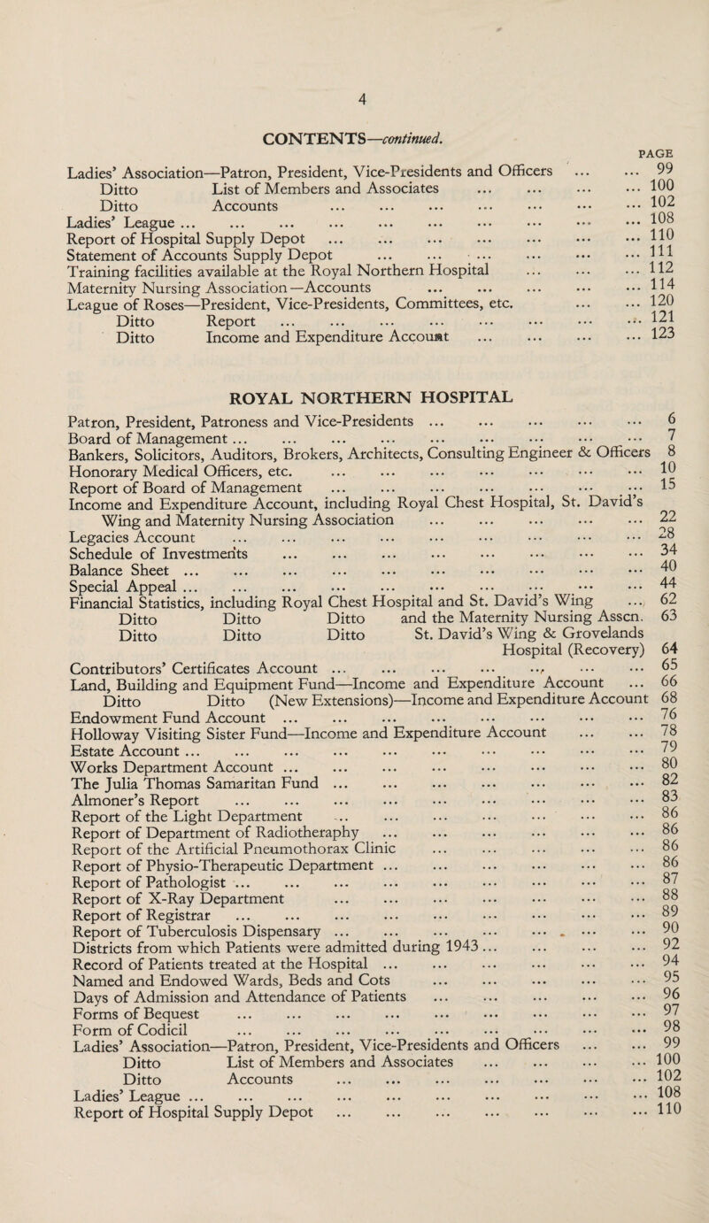 CONTENTS—continued. -Patron, President, Vice-Presidents and Officers List of Members and Associates Accounts • • * ••• •. • • • • ••• Ladies’ Association Ditto Ditto Ladies L.eague •. • • • • ••• • • • ••• Report of Hospital Supply Depot Statement of Accounts Supply Depot ... ... ... Training facilities available at the Royal Northern Hospital Maternity Nursing Association—Accounts League of Roses—President, Vice-Presidents, Committees, etc. Ditto Report Ditto Income and Expenditure Account PAGE . 99 . 100 . 102 . 108 . 110 . Ill . 112 . 114 . 120 .. 121 . 123 ROYAL NORTHERN HOSPITAL Patron, President, Patroness and Vice-Presidents ... Board of Management ... Bankers, Solicitors, Auditors, Brokers, Architects, Consulting Engineer & Officers Honorary Medical Officers, etc. Report of Board of Management ... ... ... ... • •• ••• Income and Expenditure Account, including Royal Chest Hospital, St. David s Wing and Maternity Nursing Association Legacies Account Schedule of Investments Balance Sheet ... Special Appeal... ... ... ... ... ••• ••• ••• ••• Financial Statistics, including Royal Chest Hospital and St. David’s Wing Ditto Ditto Ditto and the Maternity Nursing Asscn. Ditto Ditto Ditto St. David’s Wing & Grovelands Hospital (Recovery) Contributors’ Certificates Account ... . . Land, Building and Equipment Fund—Income and Expenditure Account Ditto Ditto (New Extensions)—Income and Expenditure Account Endowment Fund Account ... Holloway Visiting Sister Fund—Income and Expenditure Account Estate Account ... Works Department Account ... The Julia Thomas Samaritan Fund ... Almoner’s Report Report of the Light Department Report of Department of Radiotheraphy Report of the Artificial Pneumothorax Clinic Report of Physio-Therapeutic Department ... Report of Pathologist ... Report of X-Ray Department Report of Registrar Report of Tuberculosis Dispensary ... ... ... • • • • • • . Districts from which Patients were admitted during 1943 ... Record of Patients treated at the Hospital ... Named and Endowed Wards, Beds and Cots Days of Admission and Attendance of Patients . Forms of Bequest Form of Codicil Ladies’ Association—Patron, President, Vice-Presidents and Officers Ditto List of Members and Associates Ditto Accounts Ladies L.eague ... ... ... ... ... ... ••• ••• Report of Hospital Supply Depot . 6 7 8 10 15 22 28 34 40 44 62 63 64 65 66 68 76 78 79 80 82 83 86 86 86 86 87 88 89 90 92 94 95 96 97 98 99 100 102 108 110