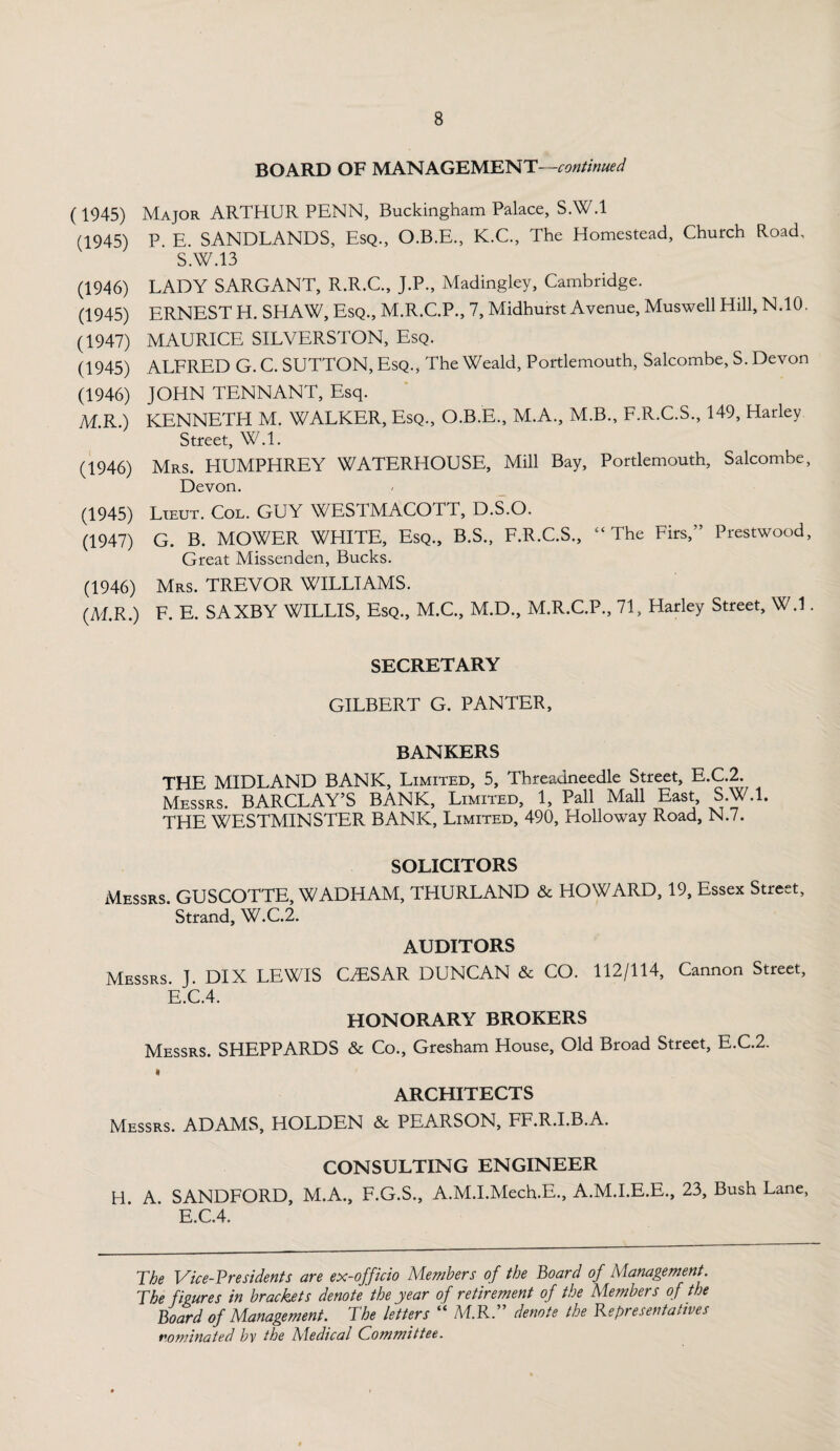 BOARD OF MANAGEMENT—continued (1945) Major ARTHUR PENN, Buckingham Palace, S.W.l (1945) P. E. SANDLANDS, Esq., O.B.E., K.C., The Homestead, Church Road, S.W.13 (1946) LADY SARGANT, R.R.C., J.P., Madingley, Cambridge. (1945) ERNEST H. SHAW, Esq., M.R.C.P., 7, Midhurst Avenue, Muswell Hill, N.10. (1947) MAURICE SILVERSTON, Esq. (1945) ALFRED G. C. SUTTON, Esq., The Weald, Portlemouth, Salcombe, S. Devon (1946) JOHN TENNANT, Esq. M.R.) KENNETH M. WALKER, Esq., O.B.E., M.A., M.B., F.R.C.S., 149, Harley Street, W.l. (1946) Mrs. HUMPHREY WATERHOUSE, Mill Bay, Portlemouth, Salcombe, Devon. (1945) Lieut. Col. GUY WESTMACOTT, D.S.O. (1947) G. B. MOWER WHITE, Esq., B.S., F.R.C.S., “The Firs,” Prestwood, Great Missenden, Bucks. (1946) Mrs. TREVOR WILLIAMS. (M.R.) F. E. SAXBY WILLIS, Esq., M.C., M.D., M.R.C.P., 71, Harley Street, W.l. SECRETARY GILBERT G. PANTER, BANKERS THE MIDLAND BANK, Limited, 5, Threadneedle Street, E.C.2. Messrs. BARCLAY’S BANK, Limited, 1, Pall Mall East, S.W.l. THE WESTMINSTER BANK, Limited, 490, Holloway Road, N.7. SOLICITORS Messrs GUSCOTTE, WADHAM, THURLAND & HOWARD, 19, Essex Street, Strand, W.C.2. AUDITORS Messrs. J. DIX LEWIS CESAR DUNCAN & CO. 112/114, Cannon Street, E.C.4. HONORARY BROKERS Messrs. SHEPPARDS & Co., Gresham House, Old Broad Street, E.C.2. « ARCHITECTS Messrs. ADAMS, HOLDEN & PEARSON, FF.R.I.B.A. CONSULTING ENGINEER H. A. SANDFORD, M.A., F.G.S., A.M.I.Mech.E., A.M.I.E.E., 23, Bush Lane, E.C.4. The Vice-Presidents are ex-officio Members of the Board of Management. The figures in brackets denote the year of retirement of the Members of the Board of Management. The letters “ ALR.” denote the Representatives nominated by the Aledical Committee.