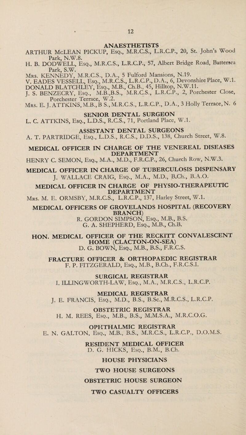 ANAESTHETISTS ARTHUR McLEAN PICKUP, Esq., M.R.C.S., L.R.C.P., 20, St. John’s Wood Park, N.W.8. H. B. DODWELL, Esq., M.R.C.S., L.R.C.P., 57, Albert Bridge Road, Battersea Park, S.W. Mrs. KENNEDY, M.R.C.S., D.A., 5 Fulford Mansions, N.19. V. EADES VESSELL, Esq., M.R.C.S., L.R.C.P., D.A., 6, Devonshire Place, W.l. DONALD BLATCHLEY, Esq., M.B., Ch.B., 45, Hilltop, N.W.ll. J. S. BENZECRY, Esq., M.B.,B.S., M.R.C.S., L.R.C.P., 2, Porchester Close, Porchester Terrace, W.2. Mrs. E. J. ATTKINS,M.B.,B S.,M.R.C.S., L.R.C.P., D.A., 3 Holly Terrace, N. 6 SENIOR DENTAL SURGEON L. C. ATTKINS, Esq., L.D.S., R.C.S., 71, Portland Place, W.l. ASSISTANT DENTAL SURGEONS A. T. PARTRIDGE, Esq., L.D.S., R.C.S., D.D.S., 138, Church Street, W.8. MEDICAL OFFICER IN CHARGE OF THE VENEREAL DISEASES DEPARTMENT HENRY C. SEMON, Esq., M.A., M.D., F.R.C.P., 26, Church Row, N.W.3. MEDICAL OFFICER IN CHARGE OF TUBERCULOSIS DISPENSARY J. WALLACE CRAIG, Esq., M.A., M.D., B.Ch., B.A.O. MEDICAL OFFICER IN CHARGE OF PHYSIO-THERAPEUTIC DEPARTMENT Mrs. M. E. ORMSBY, M.R.C.S., L.R.C.P., 137, Harley Street, W.l. MEDICAL OFFICERS OF GROVELANDS HOSPITAL (RECOVERY BRANCH) R. GORDON SIMPSON, Esq., M.B., B.S. G. A. SHEPHERD, Esq., M.B., Ch.B. HON. MEDICAL OFFICER OF THE RECKITT CONVALESCENT HOME (CLACTON-ON-SEA) D. G. BOWN, Esq., M.B., B.S., F.R.C.S. FRACTURE OFFICER & ORTHOPAEDIC REGISTRAR F. P. FITZGERALD, Esq., M.B., B.Ch., F.R.C.S.I. SURGICAL REGISTRAR I. ILLINGWORTH-LAW, Esq., M.A., M.R.C.S., L.R.C.P. MEDICAL REGISTRAR J. E. FRANCIS, Esq., M.D., B.S., B.Sc., M.R.C.S., L.R.C.P. OBSTETRIC REGISTRAR H. M. REES, Esq., M.B., B.S., M.M.S.A., M.R.C.O.G. OPHTHALMIC REGISTRAR E. N. GALTON, Esq., M.B., B.S., M.R.C.S., L.R.C.P., D.O.M.S. RESIDENT MEDICAL OFFICER D. G. HICKS, Esq., B.M., B.Ch. HOUSE PHYSICIANS TWO HOUSE SURGEONS OBSTETRIC HOUSE SURGEON TWO CASUALTY OFFICERS