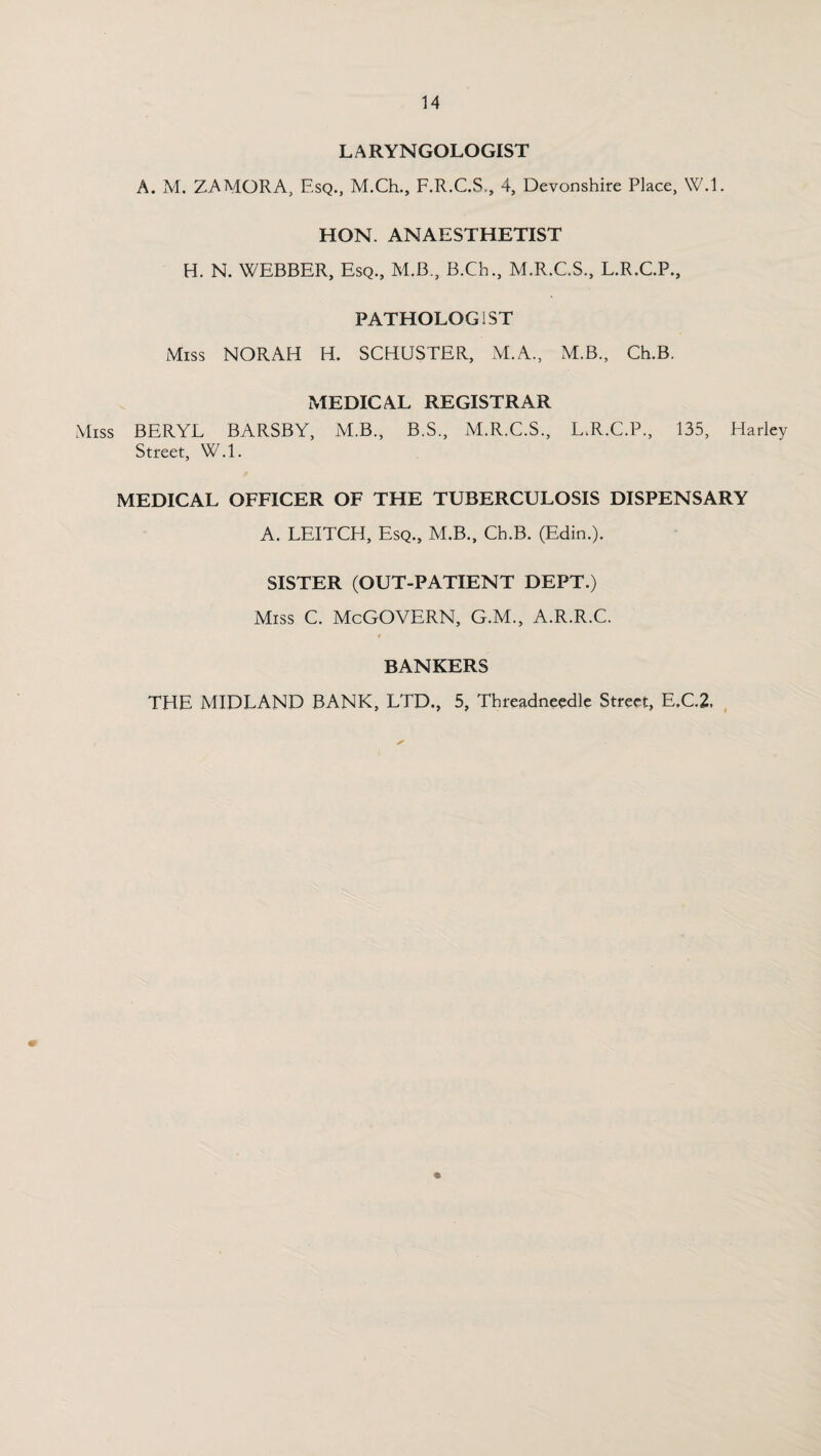 LARYNGOLOGIST A. M. ZAMORA, Esq., M.Ch., F.R.C.S., 4, Devonshire Place, W.l. HON. ANAESTHETIST H. N. WEBBER, Esq., M.B., B.Ch., M.R.C.S., L.R.C.P., PATHOLOGIST Miss NORAH H. SCHUSTER, M.A, M.B., Ch.B. MEDICAL REGISTRAR Miss BERYL BARSBY, M.B., B.S., M.R.C.S., L.R.C.P., 135, Harley Street, W.l. MEDICAL OFFICER OF THE TUBERCULOSIS DISPENSARY A. LEITCH, Esq., M.B., Ch.B. (Edin.). SISTER (OUT-PATIENT DEPT.) Miss C. McGOVERN, G.M., A.R.R.C. BANKERS THE MIDLAND BANK, LTD., 5, Threadneedle Street, E.C.2,