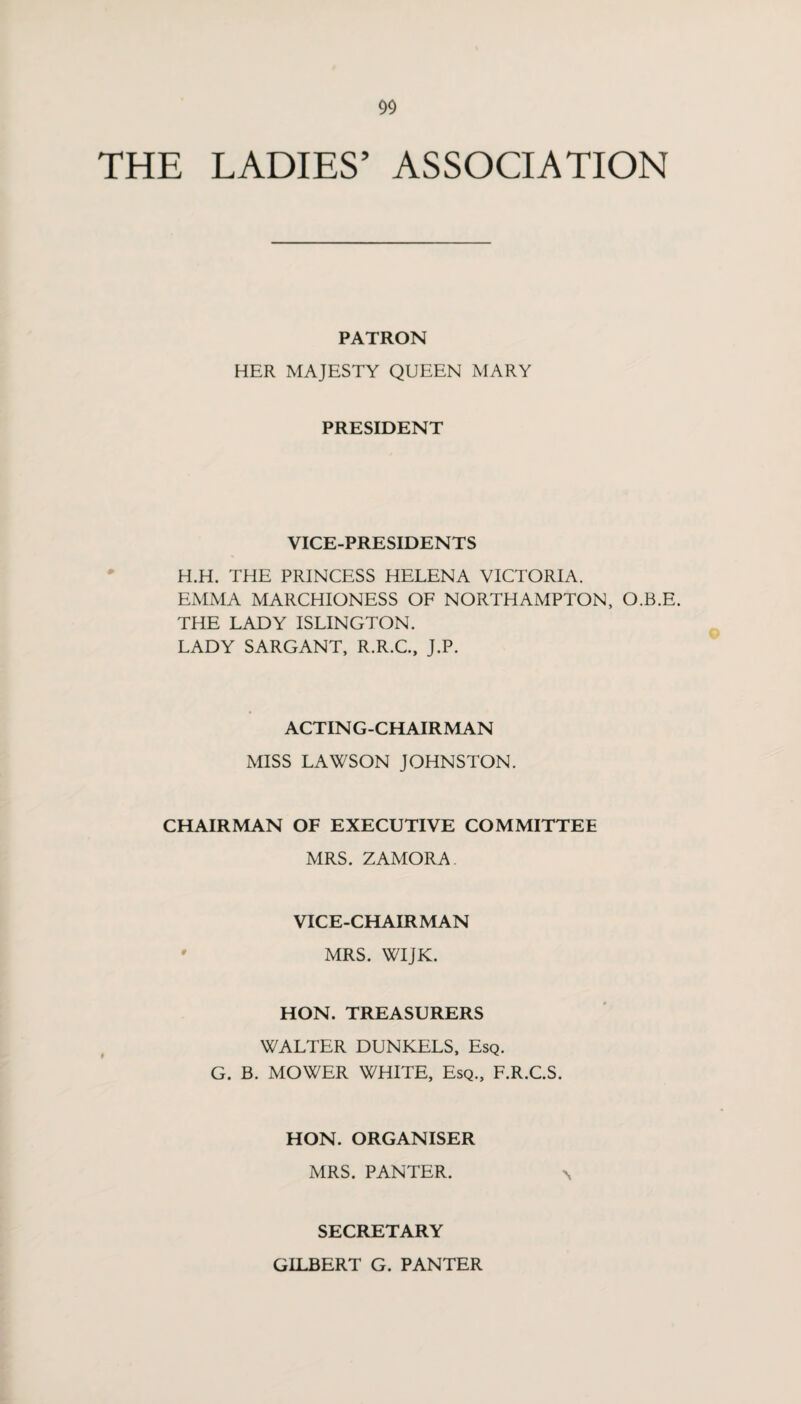 THE LADIES’ ASSOCIATION PATRON HER MAJESTY QUEEN MARY PRESIDENT VICE-PRESIDENTS H.H. THE PRINCESS HELENA VICTORIA. EMMA MARCHIONESS OF NORTHAMPTON, O.B.E. THE LADY ISLINGTON. LADY SARGANT, R.R.C., J.P. ACTING-CHAIRMAN MISS LAWSON JOHNSTON. CHAIRMAN OF EXECUTIVE COMMITTEE MRS. ZAMORA VICE-CHAIRMAN • MRS. WIJK. HON. TREASURERS WALTER DUNKELS, Esq. G. B. MOWER WHITE, Esq., F.R.C.S. HON. ORGANISER MRS. PANTER. SECRETARY GILBERT G. PANTER