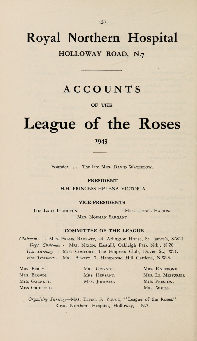 Royal Northern Hospital HOLLOWAY ROAD, N.7 ACCOUNTS OF THE League of the Roses *943 Founder ... The late Mrs. David Waterlow. PRESIDENT H.H. PRINCESS HELENA VICTORIA VICE-PRESIDENTS The Lady Islington. Mrs. Lionel Harris. Mrs. Norman Sargant COMMITTEE OF THE LEAGUE Chairman - - Mrs. Frank Barratt, 44, Arlington House, St. James’s, S.W.l Dept. Chairman - Mrs. Nixon, Easthill, Oakleigh Park Nth., N.20. Hon. Secretary - Miss Comfort, The Empress Club, Dover St., W.l. Hon. Treasurer - Mrs. Beatty, 7, Hampstead Hill Gardens, N.W.3. Mrs. Berry. Mrs. Brown. Miss Garrett. Miss Griffiths. Mrs. Gwynne. Mrs. Hersant. Mrs. Johnsen. Mrs. Kneebone Mrs. Le Messurier Miss Preston. Mrs. Wills. Organising Secretary—Mrs. Ethel F. Young, “ League of the Roses/’ Royal Northern Hospital, Holloway, N.7.