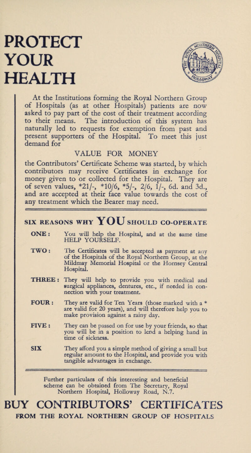 PROTECT YOUR HEALTH At the Institutions forming the Royal Northern Group of Hospitals (as at other Hospitals) patients are now asked to pay part of the cost of their treatment according to their means. The introduction of this system has naturally led to requests for exemption from past and present supporters of the Hospital. To meet this just demand for VALUE FOR MONEY the Contributors’ Certificate Scheme was started, by which contributors may receive Certificates in exchange for money given to or collected for the Hospital. They are of seven values, *21/-, *10/6, *5/-, 2/6, 1/-, 6d. and 3d., and are accepted at their face value towards the cost of any treatment which the Bearer may need. SIX REASONS WHY YOU SHOULD CO-OPERATE ONE : You will help the Hospital, and at the same time HELP YOURSELF. TWO : The Certificates will be accepted as payment at any of the Hospitals of the Royal Northern Group, at the Mildmay Memorial Hospital or the Hornsey Central Hospital. THREE: They will help to provide you with medical and surgical appliances, dentures, etc., if needed in con¬ nection with your treatment. FOUR : They are valid for Ten Years (those marked with a * are valid for 20 years), and will therefore help you to make provision against a rainy day. FIVE : They can be passed on for use by your friends, so that you will be in a position to lend a helping hand in time of sickness. SIX They afford you a simple method of giving a small but regular amount to the Hospital, and provide you with tangible advantages in exchange. Further particulars of this interesting and beneficial scheme can be obtained from The Secretary, Royal Northern Hospital, Holloway Road, N.7. BUY CONTRIBUTORS’ CERTIFICATES FROM THE ROYAL NORTHERN GROUP OF HOSPITALS