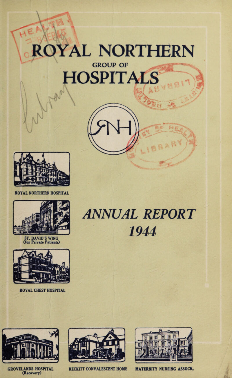 NORTHERN \ N GROUP OF HOSPIT A/ V V'X I* vV ROYAL NORTHERN HOSPITAL ST. DAVID’S WING (for Private Patient*) ROYAL CHEST HOSPITAL ANNUAL REPORT 1944 GROVELANDS HOSPITAL RECK1TT CONVALESCENT HOME MATERNITY NURSING ASSOCN, (Recovery)