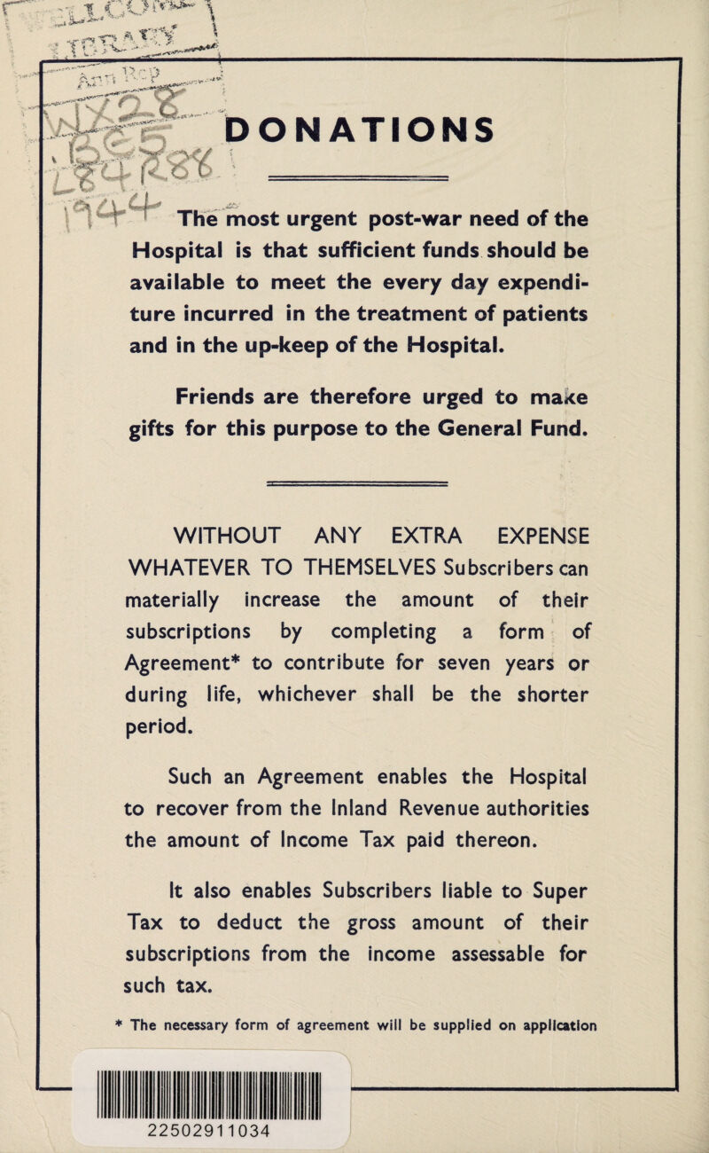 NATIONS I** ! ~ The most urgent post-war need of the Hospital is that sufficient funds should be available to meet the every day expendi¬ ture incurred in the treatment of patients and in the up-keep of the Hospital. Friends are therefore urged to maxe gifts for this purpose to the General Fund. WITHOUT ANY EXTRA EXPENSE WHATEVER TO THEMSELVES Subscribers can materially increase the amount of their subscriptions by completing a form of Agreement* to contribute for seven years or during life, whichever shall be the shorter period. Such an Agreement enables the Hospital to recover from the Inland Revenue authorities the amount of Income Tax paid thereon. It also enables Subscribers liable to Super Tax to deduct the gross amount of their subscriptions from the income assessable for such tax. * The necessary form of agreement will be supplied on application 22502911034