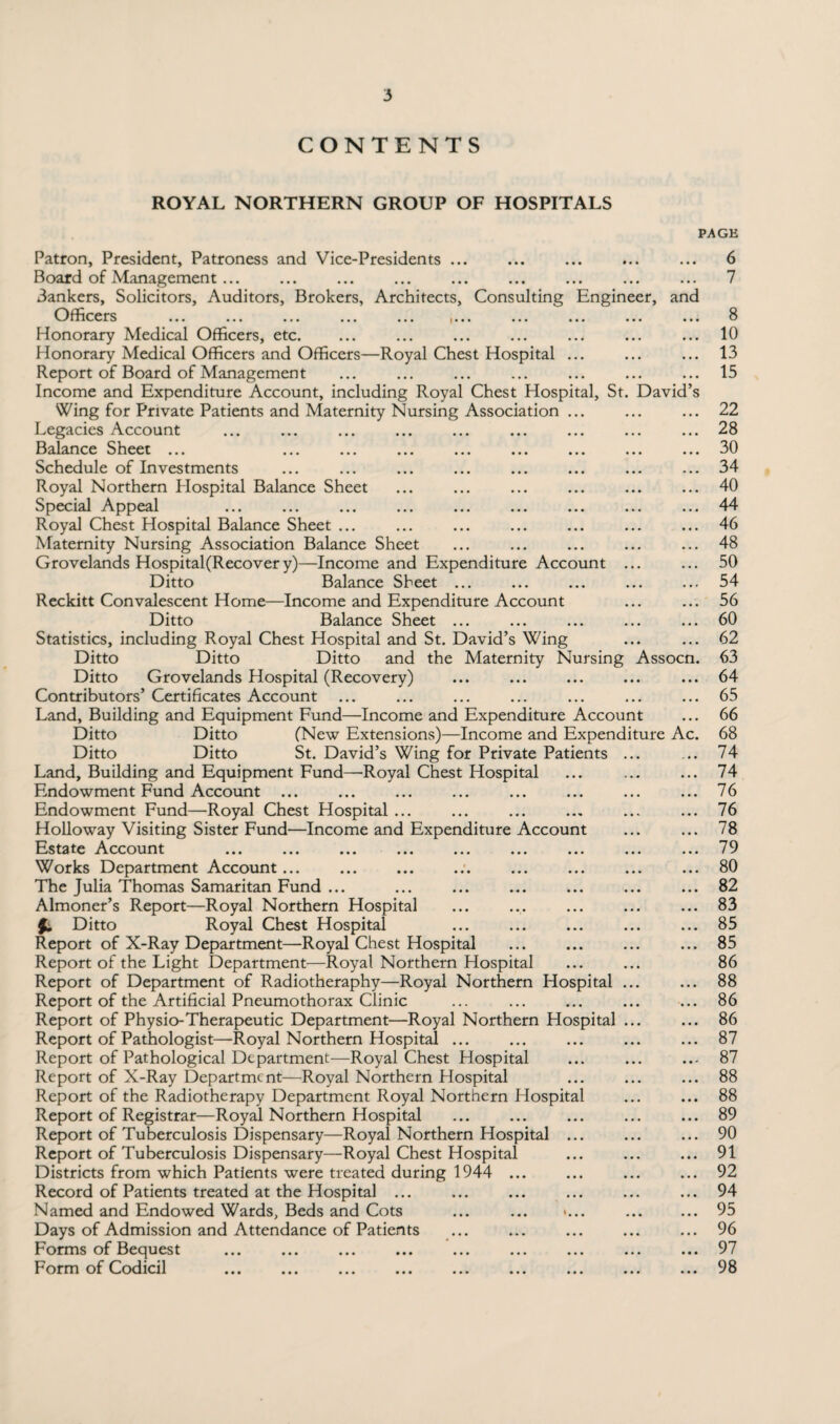 CONTENTS ROYAL NORTHERN GROUP OF HOSPITALS PAGE Patron, President, Patroness and Vice-Presidents Board of Management... 3ankers, Solicitors, Auditors, Brokers, Architects, Consulting Engineer, and Officers ... ... ... ... ... )... ... Honorary Medical Officers, etc. Honorary Medical Officers and Officers—Royal Chest Hospital Report of Board of Managemen t Income and Expenditure Account, including Royal Chest Hospital, St. David’s Wing for Private Patients and Maternity Nursing Association Legacies Account Balance Sheet ... Schedule of Investments Royal Northern Hospital Balance Sheet Special Appeal Royal Chest Hospital Balance Sheet ... Maternity Nursing Association Balance Sheet Grovelands Hospital(Recover y)—Income and Expenditure Account Ditto Balance Sheet ... Reckitt Convalescent Home—Income and Expenditure Account Ditto Balance Sheet ... Statistics, including Royal Chest Hospital and St. David’s Wing Ditto Ditto Ditto and the Maternity Nursing Assocn. Ditto Grovelands Hospital (Recovery) Contributors’ Certificates Account Land, Building and Equipment Fund—Income and Expenditure Account Ditto Ditto (New Extensions)—Income and Expenditure Ac Ditto Ditto St. David’s Wing for Private Patients Land, Building and Equipment Fund—Royal Chest Hospital Endowment Fund Account ... Endowment Fund—Royal Chest Hospital ... Holloway Visiting Sister Fund—Income and Expenditure Account Estate Account Works Department Account... The Julia Thomas Samaritan Fund ... Almoner’s Report—Royal Northern Hospital fi Ditto Royal Chest Hospital Report of X-Ray Department—Royal Chest Hospital Report of the Light Department—Royal Northern Hospital Report of Department of Radiotheraphy—Royal Northern Hospital Report of the Artificial Pneumothorax Clinic Report of Physio-Therapeutic Department—Royal Northern Hospital Report of Pathologist—Royal Northern Hospital ... Report of Pathological Department—Royal Chest Hospital Report of X-Ray Department—Royal Northern Hospital Report of the Radiotherapy Department Royal Northern Hospital Report of Registrar—Royal Northern Hospital Report of Tuberculosis Dispensary—Royal Northern Hospital ... Report of Tuberculosis Dispensary—Royal Chest Hospital Districts from which Patients were treated during 1944 Record of Patients treated at the Hospital ... Named and Endowed Wards, Beds and Cots Days of Admission and Attendance of Patients Forms of Bequest Form of Codicil 6 7 8 10 13 15 22 28 30 34 40 44 46 48 50 54 56 60 62 63 64 65 66 68 74 74 76 76 78 79 80 82 83 85 85 86 88 86 86 87 87 88 88 89 90 91 92 94 95 96 97 98