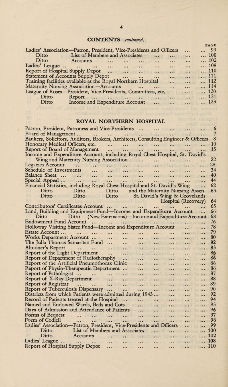 CONTENTS—continued. —Patron, President, Vice-Presidents and Officers List of Members and Associates . Accounts ».. «»« ».. ..« ••• Ladies* Association Ditto Ditto Ladies League .»« ••• ..« •«• ««. *■ * •«« Report of Hospital Supply Depot . Statement of Accounts Supply Depot . Training facilities available at the Royal Northern Hospital Maternity Nursing Association—Accounts League of Roses—President, Vice-Presidents, Committees, etc. Ditto Report . Ditto Income and Expenditure Account PAGE . 99 . 100 . 102 .108 . 110 . Ill . 112 . 114 . 120 . 121 . 123 ROYAL NORTHERN HOSPITAL Patron, President, Patroness and Vice-Presidents. 6 Board of Management... ... ... ... ... ... ... ... ... 7 Bankers, Solicitors, Auditors, Brokers, Architects, Consulting Engineer & Officers 8 Honorary Medical Officers, etc. ... ... ... ... ... ... ... 10 Report of Board of Management ... ... ... ... ... ... ... 15 Income and Expenditure Account, including Royal Chest Hospital, St. David’s Wing and Maternity Nursing Association ... ... ... ... ... 22 Legacies Account ... ... ... ... ... ... ... ... ... 28 Schedule of Investments ... ... ... ... ... ... ... ... 34 Balance Sheet ... ... ... ... ... ... ... ... ... ... 40 Special Appeal ... ... ... ... ... ... ... ... ... ... 44 Financial Statistics, including Royal Chest Hospital and St. David’s Wing ... 62 Ditto Ditto Ditto and the Maternity Nursing Asscn. 63 Ditto Ditto Ditto St. David’s Wing & Grovelands Hospital (Recovery) 64 Contributors’ Certificates Account.65 Land, Building and Equipment Fund—Income and Expenditure Account ... 66 Ditto Ditto (New Extensions)—Income and Expenditure Account 68 Endowment Fund Account ... ... ... ... ... ... ... ... 76 Holloway Visiting Sister Fund—Income and Expenditure Account ... ... 78 Estate Account ... ... ... ... •«.« ... ... ... ... ... 79 Works Department Account ... • ... ... ... ... ... ... ... 80 The Julia Thomas Samaritan Fund ... ... ... ... ... ... ... 82 Almoner’s Report .83 Report of the Light Department ... ... ... ... ... ... ... 86 Report of Department of Radiotheraphy ... ... ... ... ... ... 86 Report of the Artificial Pneumothorax Clinic ... ... ... ... ... 86 Report of Physio-Therapeutic Department ... ... ... ... ... ... 86 Report of Pathologist.87 Report of X-Ray Department ... ... ... ... ... ... ... 88 Report of Registrar .89 Report of Tuberculosis Dispensary ... ... ... ... ... ... ... 90 Districts from which Patients were admitted during 1943 ... ... ... ... 92 Record of Patients treated at the Hospital ... ... ... ... ... ... 94 Named and Endowed Wards, Beds and Cots .95 Days of Admission and Attendance of Patients ...96 Forms of Bequest ... ... ... ... ... ... ... ... ... 97 Form of Codicil ... ... ... ... ... ... ... ... ... 98 Ladies’Association—Patron, President, Vice-Presidents and Officers ... ... 99 Ditto List of Members and Associates ... ... ... ... 100 Ditto Accounts .102 Ladies’ League ... ... ... ... ... ... ... ... ... ... 108 Report of Hospital Supply Depot .110