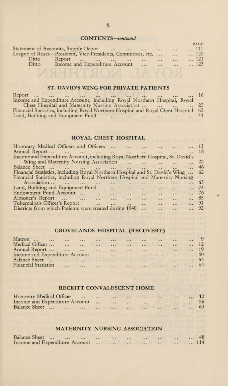 CONTENTS—continued Statement of Accounts, Supply Depot League of Roses—President, Vice-Presidents, Committees, etc. Ditto Report Ditto Income and Expenditure Account PAGE ... Ill ... 120 ... 121 ... 123 ST. DAVID’S WING FOR PRIVATE PATIENTS Report ... ... ... ... ... ... ... ... ... ... ... 16 Income and Expenditure Account, including Royal Northern Hospital, Royal Chest Hospital and Maternity Nursing Association ... ... ... ... 22 Financial Statistics, including Royal Northern Hospital and Royal Chest Hospital 62 Land, Building and Equipment Fund ... ... ... ... ... ... 74 ROYAL CHEST HOSPITAL Honorary Medical Officers and Officers Annual R.eport ... ... ... ... ... ... ... ... ... ... Income and Expenditure Account, including Royal Northern Hospital, St. David’s Wing and Maternity Nursing Association Balance Sheet ... ... ... ... ... ... ... ... ... ... Financial Statistics, including Royal Northern Flospital and St. David’s Wing ... Financial Statistics, including Royal Northern Hospital and Maternity Nursing Association... Land, Building and Equipment Fund Endowment Fund Account ... Almoner’s Report Tuberculosis Officer’s Report Districts from which Patients were treated during 1940 13 18 22 46 62 63 74 76 85 91 92 GROVELANDS HOSPITAL (RECOVERY) Matron ... ... ... ... ... ... ... ... ... ... ... 9 Medical Officer ... ... ... ... ... ... ... ... ... ... 12 Annual Report ... ... ... ... ... ... ... ... ... ... 19 Income and Expenditure Account ... ... ... ... ... ... ... 50 Balance Sheet ... ... ... ... ... ... ... ... .... ... 54 Financial Statistics ... ... ... ... ... ... ... ... ... 64 RECKITT CONVALESCENT HOME Honorary Medical Officer ... ... ... ... ... ... ... ... 12 Income and Expenditure Account ... ... ... ... ... ... ... 56 Balance Sheet ... ... ... ... ... ... ... ... ... ... 60 MATERNITY NURSING ASSOCIATION Balance Sheet ... Income and Expenditure Account ... 48 114