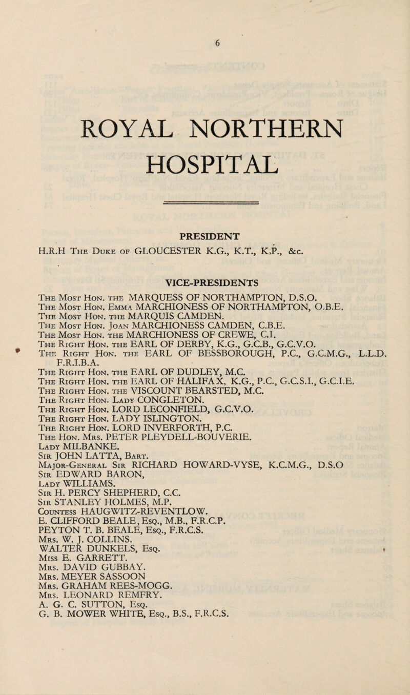 ROYAL NORTHERN HOSPITAL PRESIDENT H.R.H The Duke of GLOUCESTER K.G., K.T., K.P., &c. VICE-PRESIDENTS The Most Hon. the MARQUESS OF NORTHAMPTON, D.S.O. The Most Hon. Emma MARCHIONESS OF NORTHAMPTON, O.B.E. The Most Hon. the MARQUIS CAMDEN. The Most Hon. Joan MARCHIONESS CAMDEN, C.B.E. The Most Hon. the MARCHIONESS OF CREWE, C.I. The Right Hon. the EARL OF DERBY, K.G., G.C.B., G.C.V.O. * The Right Hon. the EARL OF BESSBOROUGH, P.C., G.C.M.G., L.L.D. F.R.I.B.A. The Right Hon. the EARL OF DUDLEY, M.C. The Right Hon. the EARL OF HALIFAX, K.G., P.C., G.C.S.I., G.C.I.E. The Right Hon. the VISCOUNT BEARSTED, M.C. The Right Hon. Lady CONGLETON. The Right Hon. LORD LECONFIELD, G.C.V.O. The Right Hon. LADY ISLINGTON. The Right Hon. LORD INVERFORTH, P.C. The Hon. Mrs. PETER PLEYDELL-BOUVERIE. Lady MILBANKE. Sir JOHN LATTA, Bart. Major-General Sir RICHARD HOWARD-VYSE, K.C.M.G., D.S.O Sir EDWARD BARON, Lady WILLIAMS. Sir H. PERCY SHEPHERD, C.C. Sir STANLEY HOLMES, M.P. Countess HAUGWITZ-REVENTLOW. E. CLIFFORD BEALE, Esq., M.B., F.R.C.P. PEYTON T. B. BEALE, Esq., F.R.C.S. Mrs. W. J. COLLINS. WALTER DUNKELS, Esq. * Miss E. GARRETT. Mrs. DAVID GUBBAY. Mrs. MEYER SASSOON Mrs. GRAHAM REES-MOGG. Mrs. LEONARD REMFRY. A. G. C. SUTTON, Esq. G. B. MOWER WHITE, Esq., B.S., F.R.C.S.