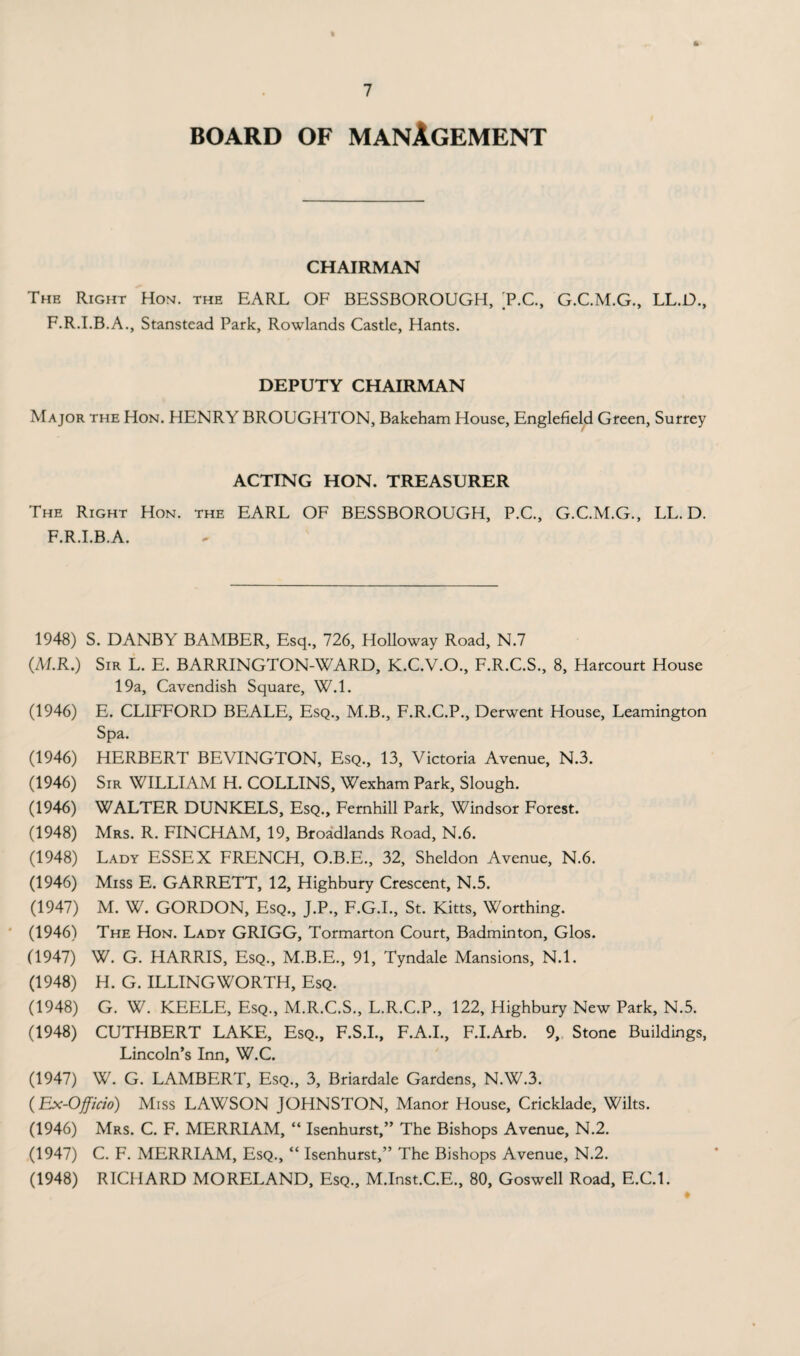 BOARD OF MANAGEMENT CHAIRMAN The Right Hon. the EARL OF BESSBOROUGH, T.C., G.C.M.G., LL.D., F.R.I.B.A., Stanstead Park, Rowlands Castle, Hants. DEPUTY CHAIRMAN Major the Hon. HENRY BROUGHTON, Bakeham House, Englefield Green, Surrey ACTING HON. TREASURER The Right Hon. the EARL OF BESSBOROUGH, P.C., G.C.M.G., LL.D. F.R.I.B.A. 1948) S. DANBY BAMBER, Esq., 726, Holloway Road, N.7 (M.R.) Sir L. E. BARRINGTON-WARD, K.C.V.O., F.R.C.S., 8, Harcourt House 19a, Cavendish Square, W.l. (1946) E. CLIFFORD BEALE, Esq., M.B., F.R.C.P., Derwent House, Leamington Spa. (1946) HERBERT BEVINGTON, Esq., 13, Victoria Avenue, N.3. (1946) Sir WILLIAM H. COLLINS, Wexham Park, Slough. (1946) WALTER DUNKELS, Esq., Fernhill Park, Windsor Forest. (1948) Mrs. R. FIN CHAM, 19, Broadlands Road, N.6. (1948) Lady ESSEX FRENCH, O.B.E., 32, Sheldon Avenue, N.6. (1946) Miss E. GARRETT, 12, Highbury Crescent, N.5. (1947) M. W. GORDON, Esq., J.P., F.G.I., St. Kitts, Worthing. (1946) The Hon. Lady GRIGG, Tormarton Court, Badminton, Glos. (1947) W. G. HARRIS, Esq., M.B.E., 91, Tyndale Mansions, N.l. (1948) H. G. ILLINGWORTH, Esq. (1948) G. W. KEELE, Esq., M.R.C.S., L.R.C.P., 122, Highbury New Park, N.5. (1948) CUTHBERT LAKE, Esq., F.S.I., F.A.I., F.I.Arb. 9, Stone Buildings, Lincoln’s Inn, W.C. (1947) W. G. LAMBERT, Esq., 3, Briardale Gardens, N.W.3. (Ex-Officio) Miss LAWSON JOHNSTON, Manor House, Cricklade, Wilts. (1946) Mrs. C. F. MERRIAM, “ Isenhurst,” The Bishops Avenue, N.2. (1947) C. F. MERRIAM, Esq., “ Isenhurst,” The Bishops Avenue, N.2. (1948) RICHARD MORELAND, Esq., M.Inst.C.E., 80, Goswell Road, E.C.l.