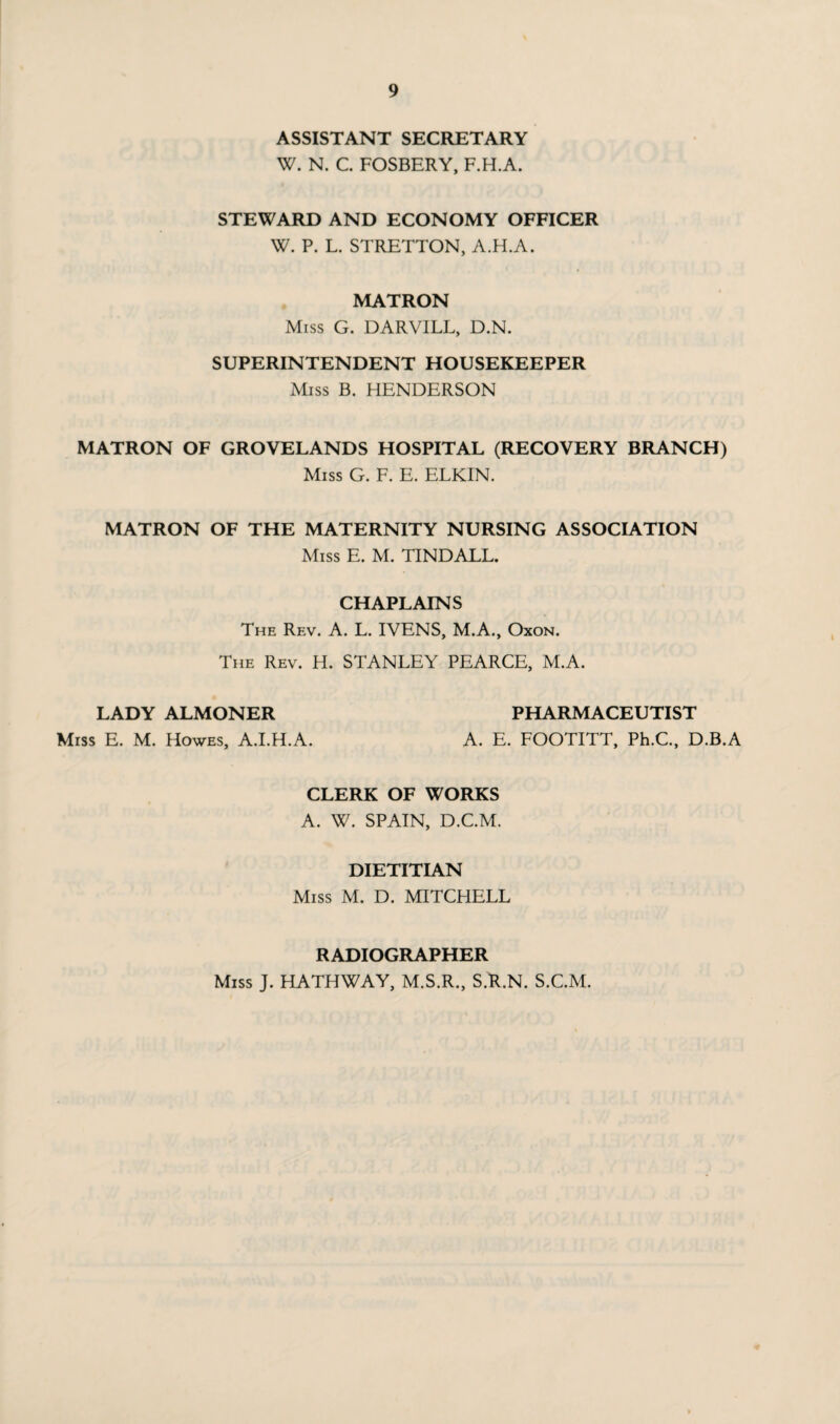 ASSISTANT SECRETARY W. N. C. FOSBERY, F.H.A. STEWARD AND ECONOMY OFFICER W. P. L. STRETTON, A.H.A. MATRON Miss G. DARVILL, D.N. SUPERINTENDENT HOUSEKEEPER Miss B. HENDERSON MATRON OF GROVELANDS HOSPITAL (RECOVERY BRANCH) Miss G. F. E. ELKIN. MATRON OF THE MATERNITY NURSING ASSOCIATION Miss E. M. TINDALL. CHAPLAINS The Rev. A. L. IVENS, M.A., Oxon. The Rev. H. STANLEY PEARCE, M.A. LADY ALMONER PHARMACEUTIST Miss E. M. Howes, A.I.H.A. A. E. FOOTITT, Ph.C., D.B.A CLERK OF WORKS A. W. SPAIN, D.C.M. DIETITIAN Miss M. D. MITCHELL RADIOGRAPHER Miss J. HATHWAY, M.S.R., S.R.N. S.C.M.