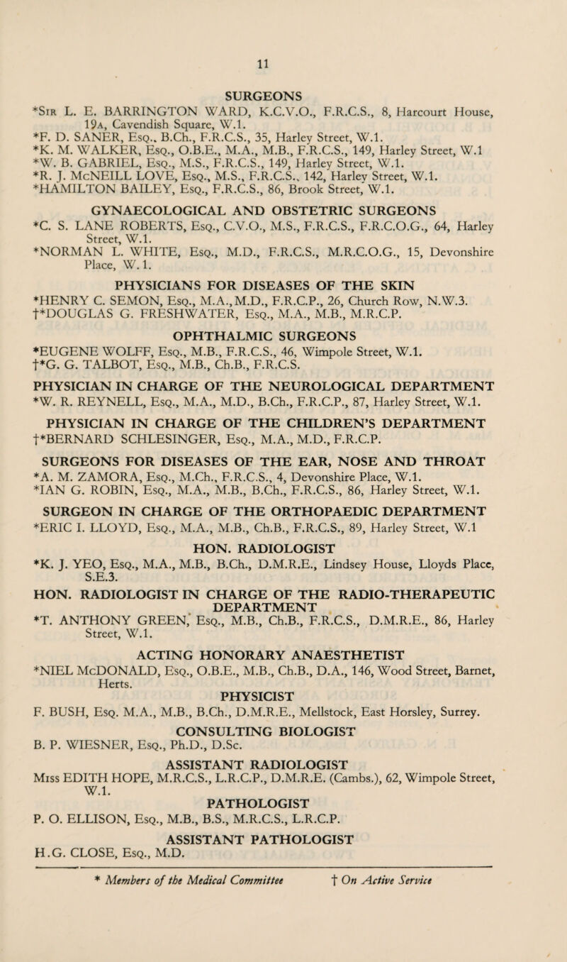 SURGEONS ♦Sir L. E. BARRINGTON WARD, K.C.V.O., F.R.C.S., 8, Harcourt House, 19a, Cavendish Square, W.l. *F. D. SANER, Esq.. B.Ch., F.R.C.S., 35, Harley Street, W.l. *K. M. WALKER, Esq., O.B.E., M.A., M.B., F.R.C.S., 149, Harley Street, W.l *W. B. GABRIEL, Esq., M.S., F.R.C.S., 149, Harley Street, W.l. *R. J. McNEILL LOVE, Esq., M.S., F.R.C.S., 142, Harlev Street, W.l. ♦HAMILTON BAILEY, Esq., F.R.C.S., 86, Brook Street,'W.l. GYNAECOLOGICAL AND OBSTETRIC SURGEONS *C. S. LANE ROBERTS, Esq., C.V.O., M.S., F.R.C.S., F.R.C.O.G., 64, Harley Street, W.l. ♦NORMAN L. WHITE, Esq., M.D., F.R.C.S., M.R.C.O.G., 15, Devonshire Place, W.l. PHYSICIANS FOR DISEASES OF THE SKIN ♦HENRY C. SEMON, Esq., M.A.,M.D., F.R.C.P., 26, Church Row, N.W.3. t*DOUGLAS G. FRESHWATER, Esq., M.A., M.B., M.R.C.P. OPHTHALMIC SURGEONS ♦EUGENE WOLFF, Esq., M.B., F.R.C.S., 46, Wimpole Street, W.l. t*G. G. TALBOT, Esq., M.B., Ch.B., F.R.C.S. PHYSICIAN IN CHARGE OF THE NEUROLOGICAL DEPARTMENT *W. R. REYNELL, Esq., M.A., M.D., B.Ch., F.R.C.P., 87, Harley Street, W.l. PHYSICIAN IN CHARGE OF THE CHILDREN’S DEPARTMENT ■{■♦BERNARD SCHLESINGER, Esq., M.A., M.D., F.R.C.P. SURGEONS FOR DISEASES OF THE EAR, NOSE AND THROAT ♦A. M. ZAMORA, Esq., M.Ch., F.R.C.S., 4, Devonshire Place, W.l. ♦IAN G. ROBIN, Esq., M.A., M.B., B.Ch., F.R.C.S., 86, Harley Street, W.l. SURGEON IN CHARGE OF THE ORTHOPAEDIC DEPARTMENT ♦ERIC I. LLOYD, Esq., M.A., M.B., Ch.B., F.R.C.S., 89, Harley Street, W.l HON. RADIOLOGIST *K. J. YEO, Esq., M.A., M.B., B.Ch., D.M.R.E., Lindsey House, Lloyds Place, S.E.3. HON. RADIOLOGIST IN CHARGE OF THE RADIO-THERAPEUTIC DEPARTMENT ♦T. ANTHONY GREEN,' Esq., M.B., Ch.B., F.R.C.S., D.M.R.E., 86, Harley Street, W.l. ACTING HONORARY ANAESTHETIST ♦NIEL McDonald, Esq., O.B.E., M.B., Ch.B., D.A., 146, Wood Street, Barnet, Herts. PHYSICIST F. BUSH, Esq. M.A., M.B., B.Ch., D.M.R.E., Mellstock, East Horsley, Surrey. CONSULTING BIOLOGIST B. P. WIESNER, Esq., Ph.D., D.Sc. ASSISTANT RADIOLOGIST Miss EDITH HOPE, M.R.C.S., L.R.C.P., D.M.R.E. (Cambs.), 62, Wimpole Street, W.l. PATHOLOGIST P. O. ELLISON, Esq., M.B., B.S., M.R.C.S., L.R.C.P. ASSISTANT PATHOLOGIST H.G. CLOSE, Esq., M.D.