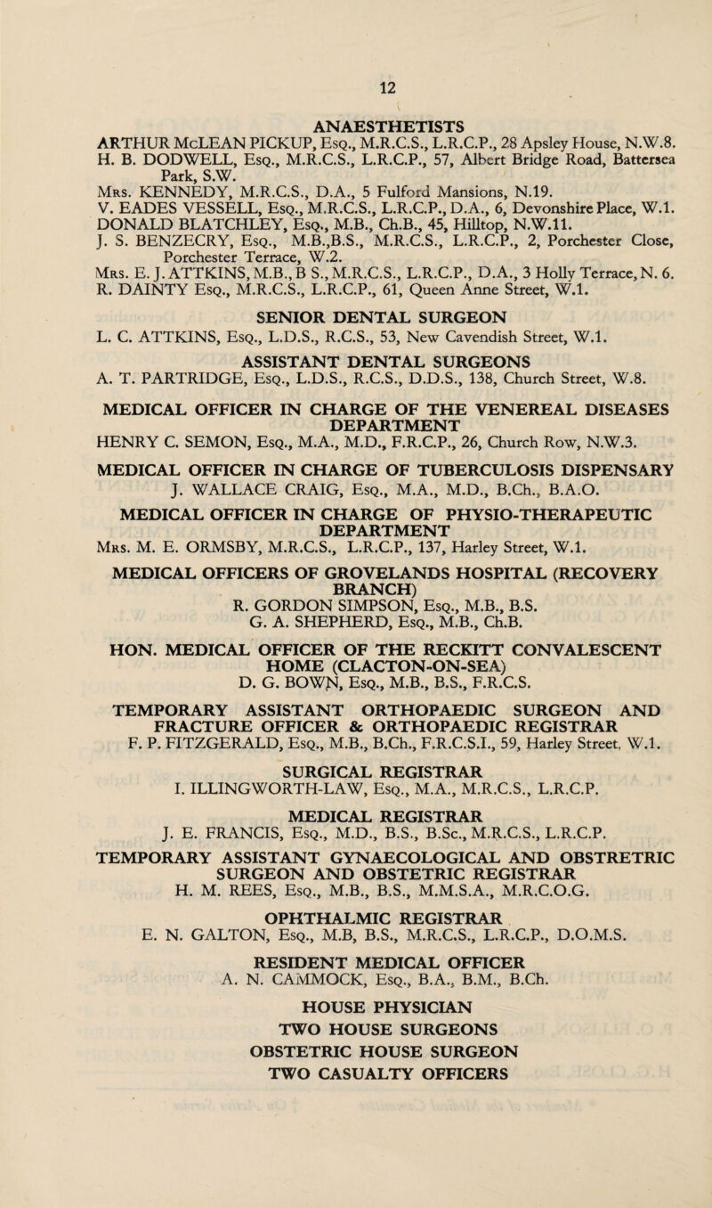 (. ANAESTHETISTS ARTHUR McLEAN PICKUP, Esq., M.R.C.S., L.R.C.P., 28 Apsley House, N.W.8. H. B. DODWELL, Esq., M.R.C.S., L.R.C.P., 57, Albert Bridge Road, Battersea Park, S.W. Mrs. KENNEDY, M.R.C.S., D.A., 5 Fulford Mansions, N.19. V. EADES VESSELL, Esq., M.R.C.S., L.R.C.P., D.A., 6, Devonshire Place, W.l. DONALD BLATCHLEY, Esq., M.B., Ch.B., 45, Hilltop, N.W.ll. J. S. BENZECRY, Esq., M.B.,B.S., M.R.C.S., L.R.C.P., 2, Porchester Close, Porchicstcf Tcrt^cc 2 Mrs. E. J.ATTKINS,M.B.,B S.’m.R.C.S., L.R.C.P., D.A., 3 Holly Terrace, N. 6. R. DAINTY Esq., M.R.C.S., L.R.C.P., 61, Queen Anne Street, W.l. SENIOR DENTAL SURGEON L. C. ATTKINS, Esq., L.D.S., R.C.S., 53, New Cavendish Street, W.l. ASSISTANT DENTAL SURGEONS A. T. PARTRIDGE, Esq., L.D.S., R.C.S., D.D.S., 138, Church Street, W.8. MEDICAL OFFICER IN CHARGE OF THE VENEREAL DISEASES DEPARTMENT HENRY C. SEMON, Esq., M.A., M.D., F.R.C.P., 26, Church Row, N.W.3. MEDICAL OFFICER IN CHARGE OF TUBERCULOSIS DISPENSARY J. WALLACE CRAIG, Esq., M.A., M.D., B.Ch., B.A.O. MEDICAL OFFICER IN CHARGE OF PHYSIO-THERAPEUTIC DEPARTMENT Mrs. M. E. ORMSBY, M.R.C.S., L.R.C.P., 137, Harley Street, W.l. MEDICAL OFFICERS OF GROVELANDS HOSPITAL (RECOVERY BRANCH) R. GORDON SIMPSON, Esq., M.B., B.S. G. A. SHEPHERD, Esq., M.B., Ch.B. HON. MEDICAL OFFICER OF THE RECKITT CONVALESCENT HOME (CLACTON-ON-SEA) D. G. BOWJSI, Esq., M.B., B.S., F.R.C.S. TEMPORARY ASSISTANT ORTHOPAEDIC SURGEON AND FRACTURE OFFICER & ORTHOPAEDIC REGISTRAR F. P. FITZGERALD, Esq., M.B., B.Ch., F.R.C.S.I., 59, Harley Street, W.l. SURGICAL REGISTRAR I. ILLINGWORTH-LAW, Esq., M.A., M.R.C.S., L.R.C.P. MEDICAL REGISTRAR J. E. FRANCIS, Esq., M.D., B.S., B.Sc., M.R.C.S., L.R.C.P. TEMPORARY ASSISTANT GYNAECOLOGICAL AND OBSTRETRIC SURGEON AND OBSTETRIC REGISTRAR H. M. REES, Esq., M.B., B.S., M.M.S.A., M.R.C.O.G. OPHTHALMIC REGISTRAR E. N. GALTON, Esq., M.B, B.S., M.R.C.S., L.R.C.P., D.O.M.S. RESIDENT MEDICAL OFFICER A. N. CAMMOCK, Esq., B.A., B.M., B.Ch. HOUSE PHYSICIAN TWO HOUSE SURGEONS OBSTETRIC HOUSE SURGEON TWO CASUALTY OFFICERS