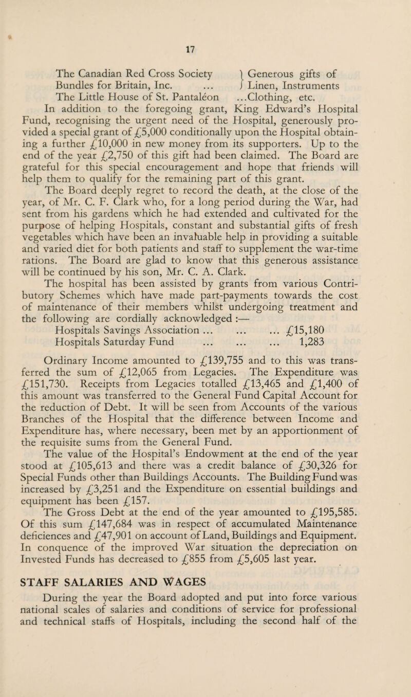 The Canadian Red Cross Society ) Generous gifts of Bundles for Britain, Inc. ... J Linen, Instruments The Little House of St. Pantaleon ...Clothing, etc. In addition to the foregoing grant, King Edward’s Hospital Fund, recognising the urgent need of the Hospital, generously pro¬ vided a special grant of £5,000 conditionally upon the Hospital obtain¬ ing a further £10,000 in new money from its supporters. Up to the end of the year £2,750 of this gift had been claimed. The Board are grateful for this special encouragement and hope that friends will help them to qualify for the remaining part of this grant. The Board deeply regret to record the death, at the close of the year, of Mr. C. F. Clark who, for a long period during the War, had sent from his gardens which he had extended and cultivated for the purpose of helping Hospitals, constant and substantial gifts of fresh vegetables which have been an invaluable help in providing a suitable and varied diet for both patients and staff to supplement the war-time rations. The Board are glad to know that this generous assistance will be continued by his son, Mr. C. A. Clark. The hospital has been assisted by grants from various Contri¬ butory Schemes which have made part-payments towards the cost of maintenance of their members whilst undergoing treatment and the following are cordially acknowledged :— Hospitals Savings Association ... ... ... £15,180 Hospitals Saturday Fund ... ... ... 1,283 Ordinary Income amounted to £139,755 and to this was trans¬ ferred the sum of £12,065 from Legacies. The Expenditure was £151,730. Receipts from Legacies totalled £13,465 and £1,400 of this amount was transferred to the General Fund Capital Account for the reduction of Debt. It will be seen from Accounts of the various Branches of the Hospital that the difference between Income and Expenditure has, where necessary, been met by an apportionment of the requisite sums from the General Fund. The value of the Hospital’s Endowment at the end of the year stood at £105,613 and there was a credit balance of £30,326 for Special Funds other than Buildings Accounts. The Building Fund was increased by £3,251 and the Expenditure on essential buildings and equipment has been £157. The Gross Debt at the end of the year amounted to £195,585. Of this sum £147,684 was in respect of accumulated Maintenance deficiences and £47,901 on account of Land, Buildings and Equipment. In conquence of the improved War situation the depreciation on Invested Funds has decreased to £855 from £5,605 last year. STAFF SALARIES AND WAGES During the year the Board adopted and put into force various national scales of salaries and conditions of service for professional and technical staffs of Hospitals, including the second half of the