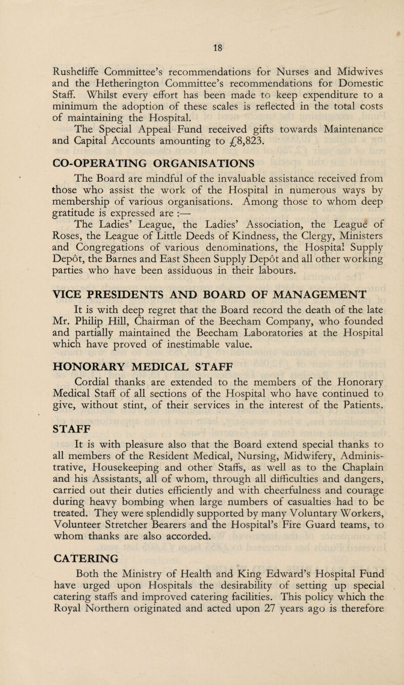 Rushcliffe Committee’s recommendations for Nurses and Midwives and the Hetherington Committee’s recommendations for Domestic Staff. Whilst every effort has been made to keep expenditure to a minimum the adoption of these scales is reflected in the total costs of maintaining the Hospital. The Special Appeal Fund received gifts towards Maintenance and Capital Accounts amounting to £8,823. CO-OPERATING ORGANISATIONS The Board are mindful of the invaluable assistance received from those who assist the work of the Hospital in numerous ways by membership of various organisations. Among those to whom deep gratitude is expressed are :— The Ladies’ League, the Ladies’ Association, the League of Roses, the League of Little Deeds of Kindness, the Clergy, Ministers and Congregations of various denominations, the Hospital Supply Depot, the Barnes and East Sheen Supply Depot and all other working parties who have been assiduous in their labours. VICE PRESIDENTS AND BOARD OF MANAGEMENT It is with deep regret that the Board record the death of the late Mr. Philip Hill, Chairman of the Beecham Company, who founded and partially maintained the Beecham Laboratories at the Hospital which have proved of inestimable value. HONORARY MEDICAL STAFF Cordial thanks are extended to the members of the Honorary Medical Staff of all sections of the Hospital who have continued to give, without stint, of their services in the interest of the Patients. STAFF It is with pleasure also that the Board extend special thanks to all members of the Resident Medical, Nursing, Midwifery, Adminis¬ trative, Housekeeping and other Staffs, as well as to the Chaplain and his Assistants, all of whom, through all difficulties and dangers, carried out their duties efficiently and with cheerfulness and courage during heavy bombing when large numbers of casualties had to be treated. They were splendidly supported by many Voluntary Workers, Volunteer Stretcher Bearers and the Hospital’s Fire Guard teams, to whom thanks are also accorded. CATERING Both the Ministry of Health and King Edward’s Hospital Fund have urged upon Hospitals the desirability of setting up special catering staffs and improved catering facilities. This policy which the Royal Northern originated and acted upon 27 years ago is therefore