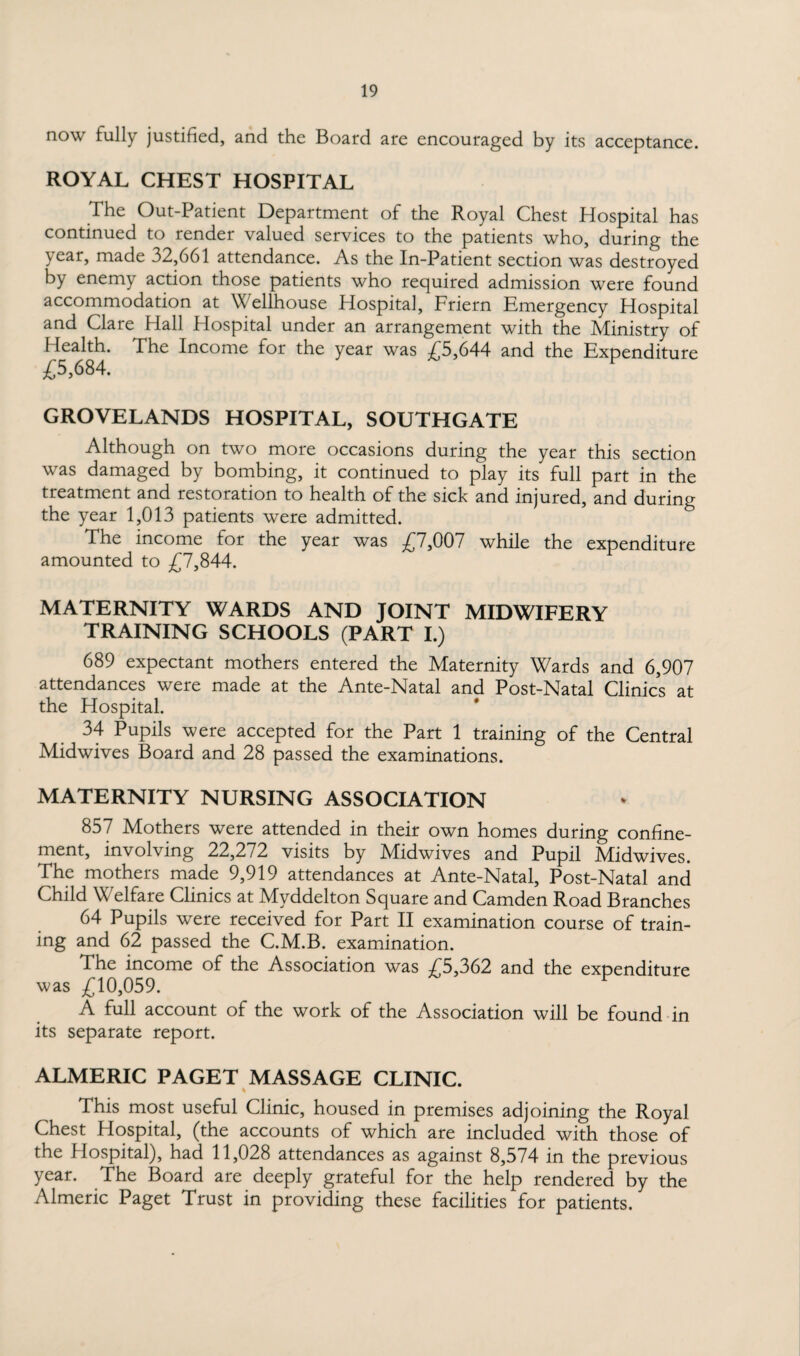 now fully justified, and the Board are encouraged by its acceptance. ROYAL CHEST HOSPITAL The Out-Patient Department of the Royal Chest Hospital has continued to render valued services to the patients who, during the year, made 32,661 attendance. As the In-Patient section was destroyed by enemy action those patients who required admission were found accommodation at Wellhouse Hospital, Friern Emergency Hospital and Clare Hall Hospital under an arrangement with the Ministry of Health. The Income for the year was £5,644 and the Expenditure £5,684. GROVELANDS HOSPITAL, SOUTHGATE Although on two more occasions during the year this section was damaged by bombing, it continued to play its full part in the treatment and restoration to health of the sick and injured, and during the year 1,013 patients were admitted. The income for the year was £7,007 while the expenditure amounted to £7,844. MATERNITY WARDS AND JOINT MIDWIFERY TRAINING SCHOOLS (PART I.) 689 expectant mothers entered the Maternity Wards and 6,907 attendances were made at the Ante-Natal and Post-Natal Clinics at the Hospital. 34 Pupils were accepted for the Part 1 training of the Central Midwives Board and 28 passed the examinations. MATERNITY NURSING ASSOCIATION 857 Mothers were attended in their own homes during confine¬ ment, involving 22,272 visits by Midwives and Pupil Midwives. The mothers made 9,919 attendances at Ante-Natal, Post-Natal and Child Welfare Clinics at Myddelton Square and Camden Road Branches 64 Pupils were received for Part II examination course of train¬ ing and 62 passed the C.M.B. examination. The income of the Association was £5,362 and the expenditure was £10,059. A full account of the work of the Association will be found in its separate report. ALMERIC PAGET MASSAGE CLINIC. % This most useful Clinic, housed in premises adjoining the Royal Chest Hospital, (the accounts of which are included with those of the Hospital), had 11,028 attendances as against 8,574 in the previous year. The Board are deeply grateful for the help rendered by the Almeric Paget Trust in providing these facilities for patients.