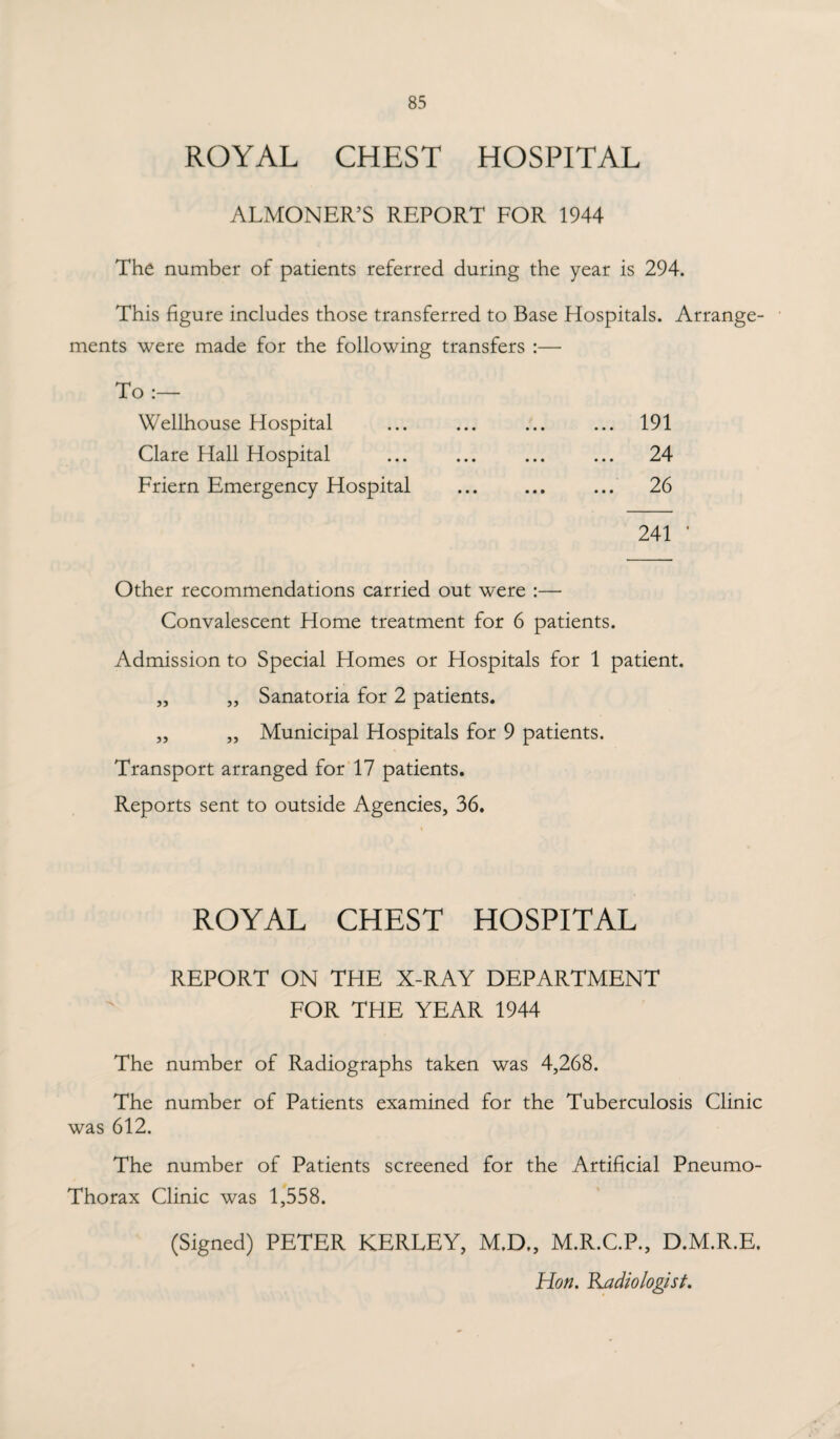 ROYAL CHEST HOSPITAL ALMONER’S REPORT FOR 1944 The number of patients referred during the year is 294. This figure includes those transferred to Base Hospitals. Arrange¬ ments were made for the following transfers :— To :— Wellhouse Hospital ... 191 Clare Hall Hospital ... 24 Friern Emergency Hospital 26 241 Other recommendations carried out were :— Convalescent Home treatment for 6 patients. Admission to Special Homes or Hospitals for 1 patient. „ „ Sanatoria for 2 patients. ,, ,, Municipal Hospitals for 9 patients. Transport arranged for 17 patients. Reports sent to outside Agencies, 36. ROYAL CHEST HOSPITAL REPORT ON THE X-RAY DEPARTMENT FOR THE YEAR 1944 The number of Radiographs taken was 4,268. The number of Patients examined for the Tuberculosis Clinic was 612. The number of Patients screened for the Artificial Pneumo- Thorax Clinic was 1,558. (Signed) PETER KERLEY, M.D., M.R.C.P., D.M.R.E. Hon. Radiologist.