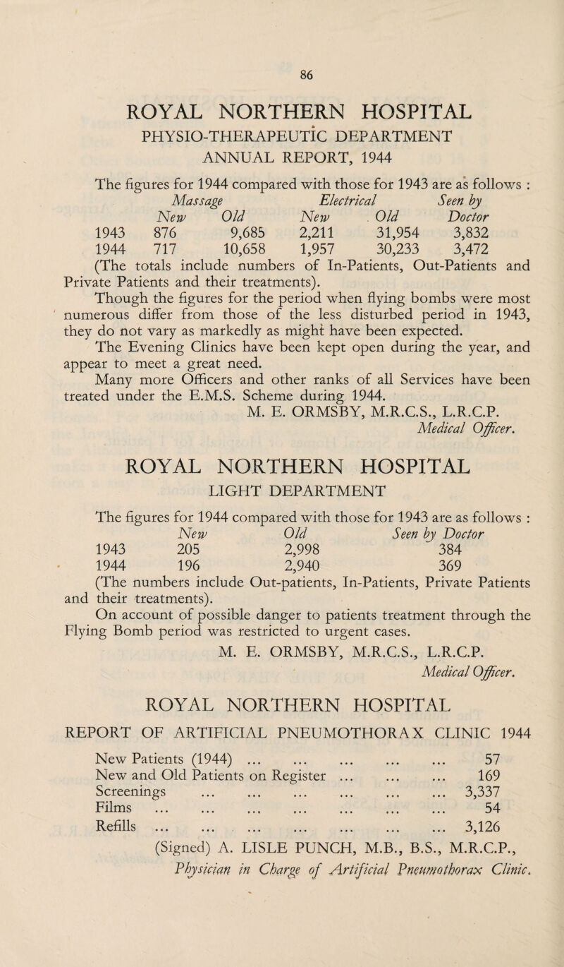 ROYAL NORTHERN HOSPITAL PHYSIO-THERAPEUTIC DEPARTMENT ANNUAL REPORT, 1944 The figures for 1944 compared with those for 1943 are as follows : Massage Electrical Seen by New Old New Old Doctor 1943 876 9,685 2,211 31,954 3,832 1944 717 10,658 1,957 30,233 3,472 (The totals include numbers of In-Patients, Out-Patients and Private Patients and their treatments). Though the figures for the period when flying bombs were most numerous differ from those of the less disturbed period in 1943, they do not vary as markedly as might have been expected. The Evening Clinics have been kept open during the year, and appear to meet a great need. Many more Officers and other ranks of all Services have been treated under the E.M.S. Scheme during 1944. M. E. ORMSBY, M.R.C.S., L.R.C.P. Medical Officer. ROYAL NORTHERN HOSPITAL LIGHT DEPARTMENT The figures for 1944 compared with those for 1943 are as follows : New Old Seen by Doctor 1943 205 2,998 ~ 384 1944 196 2,940 369 (The numbers include Out-patients, In-Patients, Private Patients and their treatments). On account of possible danger to patients treatment through the Flying Bomb period was restricted to urgent cases. M. E. ORMSBY, M.R.C.S., L.R.C.P. Medical Officer. ROYAL NORTHERN HOSPITAL REPORT OF ARTIFICIAL PNEUMOTHORAX CLINIC 1944 New Patients (1944) ... New and Old Patients on Register Screenings Films Refills (Signed) A. LISLE PUNCH, M.B., B.S 57 169 3,337 54 3,126 M.R.C.P., Physician in Charge of Artificial Pneumothorax Clinic.