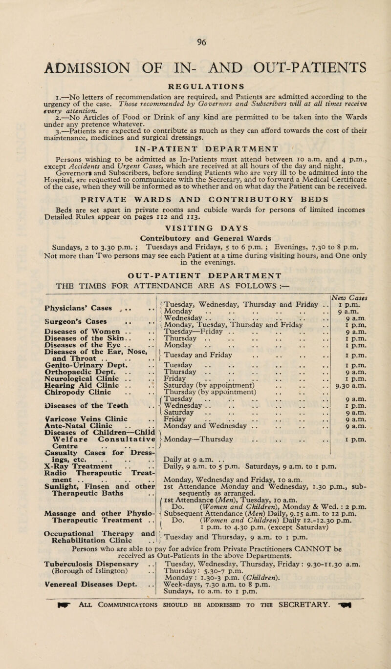 ADMISSION OF IN- AND OUT-PATIENTS REGULATIONS 1. —No letters of recommendation are required, and Patients are admitted according to the urgency of the case. Those recommended by Governors and Subscribers will at all times receive every attention. 2. —No Articles of Food or Drink of any kind are permitted to be taken into the Wards under any pretence whatever. 3. —Patients are expected to contribute as much as they can afford towards the cost of their maintenance, medicines and surgical dressings. IN-PATIENT DEPARTMENT ' Persons wishing to be admitted as In-Patients must attend between 10 a.m. and 4 p.m., except Accidents and Urgent Cases, which are received at all hours of the day and night. Governor* and Subscribers, before sending Patients who are very ill to be admitted into the Hospital, are requested to communicate with the Secretary, and to forward a Medical Certificate of the case, when they will be informed as to whether and on what day the Patient can be received. PRIVATE WARDS AND CONTRIBUTORY BEDS Beds are set apart in private rooms and cubicle wards for persons of limited incomes Detailed Rules appear on pages 112 and 113. VISITING DAYS Contributory and General Wards Sundays, 2 to 3.30 p.m. ; Tuesdays and Fridays, 5 to 6 p.m. ; Evenings, 7.30 to 8 p.m. Not more than Two persons may see each Patient at a time during visiting hours, and One only in the evenings. OUT-PATIENT DEPARTMENT THE TIMES FOR ATTENDANCE ARE AS FOLLOWS Physicians’ Cases # . Surgeon’s Cases Diseases of Women .. Diseases of the Skin.. Diseases of the Eye . . Diseases of the Ear, Nose, and Throat .. Genito-Urinary Dept. Orthopaedic Dept. Neurological Clinic Hearing Aid Clinic Chiropody Clinic Diseases of the Teeth Varicose Veins Clinic Ante-Natal Clinic Diseases of Children—Child Welfare Consultative Centre Casualty Cases for Dress¬ ings, etc. X-Ray Treatment Radio Therapeutic Treat¬ ment .. Sunlight, Finsen and other Therapeutic Baths Massage and other Physio- Therapeutic Treatment . . Occupational Therapy and Rehabilitation Clinic Tuesday, Wednesday, Thursday and Friday Monday Wednesday .. Monday, Tuesday, Thursday and Friday Tuesday—Friday . . Thursday .. Monday New Cases 1 p.m. 9 a.m. 9 a.m. I p.m. 9 a.m. 1 p.m. I p.m. I uesday and Friday I p.m. Tuesday Thursday Friday Saturday (by appointment) Thursday (by appointment) (Tuesday Wednesday . . {Saturday Friday Monday and Wednesday .. 1 p.m. 9 a.m. 1 p.m. 9.30 a.m. 9 a.m. 1 p.m. 9 a.m. 9 a.m. 9 a.m. | Monday-—Thursday 1 p.m. Daily at 9 a.m. .. Daily, 9 a.m. to 5 p.m. Saturdays, 9 a.m. to 1 p.m. Monday, Wednesday and Friday, 10 a.m. 1st Attendance Monday and Wednesday, 1.30 p.m., sub¬ sequently as arranged. / 1st Attendance (Men), Tuesday, 10 a.m. Do. (Women and Children), Monday & Wed. : 2 p.m. -j Subsequent Attendance (Men) Daily, 9.15 a.m. to 12 p.m. I Do. (Women and Children) Daily 12.-12.30 p.m. \ 1 p.m. to 4.30 p.m. (except Saturday) j- Tuesday and Thursday, 9 a.m. to 1 p.m. Persons who are able to pay for advice from Private Practitioners CANNOT be received as Out-Patients in the above Departments. Tuberculosis Dispensary (Borough of Islington) Venereal Diseases Dept. Tuesday, Wednesday, Thursday, Friday : 9.30-11.30 a.m. Thursday: 5.30-7 p.m. Monday : 1.30-3 p.m. (Children). Week-days, 7.30 a.m. to 8 p.m. Sundays, 10 a.m. to 1 p.m. All Communications should be addressed to the SECRETARY.