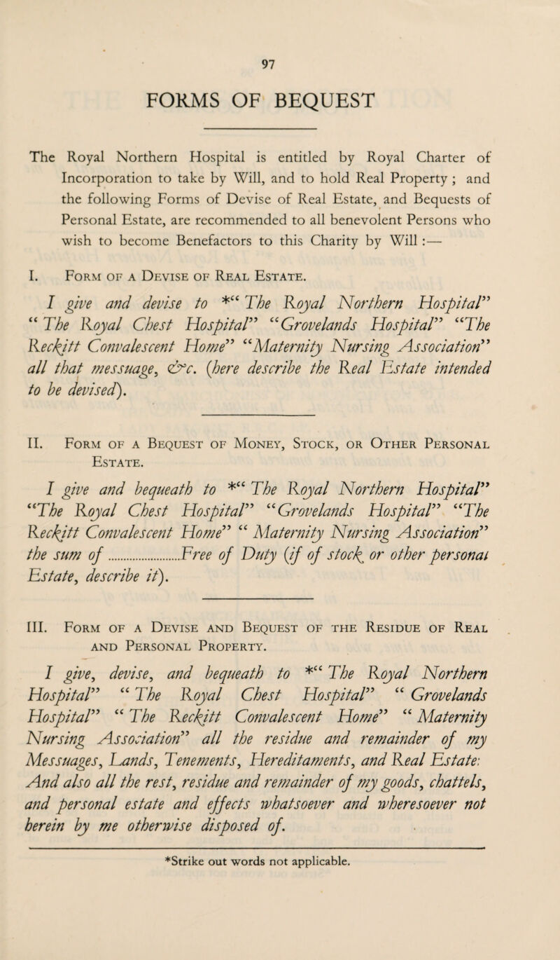 FORMS OF BEQUEST The Royal Northern Hospital is entitled by Royal Charter of Incorporation to take by Will, and to hold Real Property ; and the following Forms of Devise of Real Estate, and Bequests of Personal Estate, are recommended to all benevolent Persons who wish to become Benefactors to this Charity by Will :— I. Form of a Devise of Real Estate. I give and devise to *“ The Royal Northern Hospital” “ The Royal Chest Hospital” “Grovelands Hospital” “The Reckjtt Convalescent Home” “Maternity Nursing Association” all that messuage5 &c. (here describe the Real Estate intended to be devised). II. Form of a Bequest of Money, Stock, or Other Personal Estate. I give and bequeath to *“ The Royal Northern Hospital” “The Royal Chest Hospital” “Grovelands Hospital” “The Reckjtt Convalescent Home” “ Maternity Nursing Association” the sum of.Free of Duty (if of stock or other personal Estate, describe it). III. Form of a Devise and Bequest of the Residue of Real and Personal Property. I give, devise, and bequeath to *“ The Royal Northern Hospital” “The Royal Chest Hospital” “ Grovelands Hospital” “ The Reckjtt Convalescent Home” “ Maternity Nursing Association” all the residue and remainder of my Messuages, Lands, Tenements, Hereditaments, and Real Estate: And also all the rest, residue and remainder of my goods, chattels, and personal estate and effects whatsoever and wheresoever not herein by me otherwise disposed of. *Strike out words not applicable.