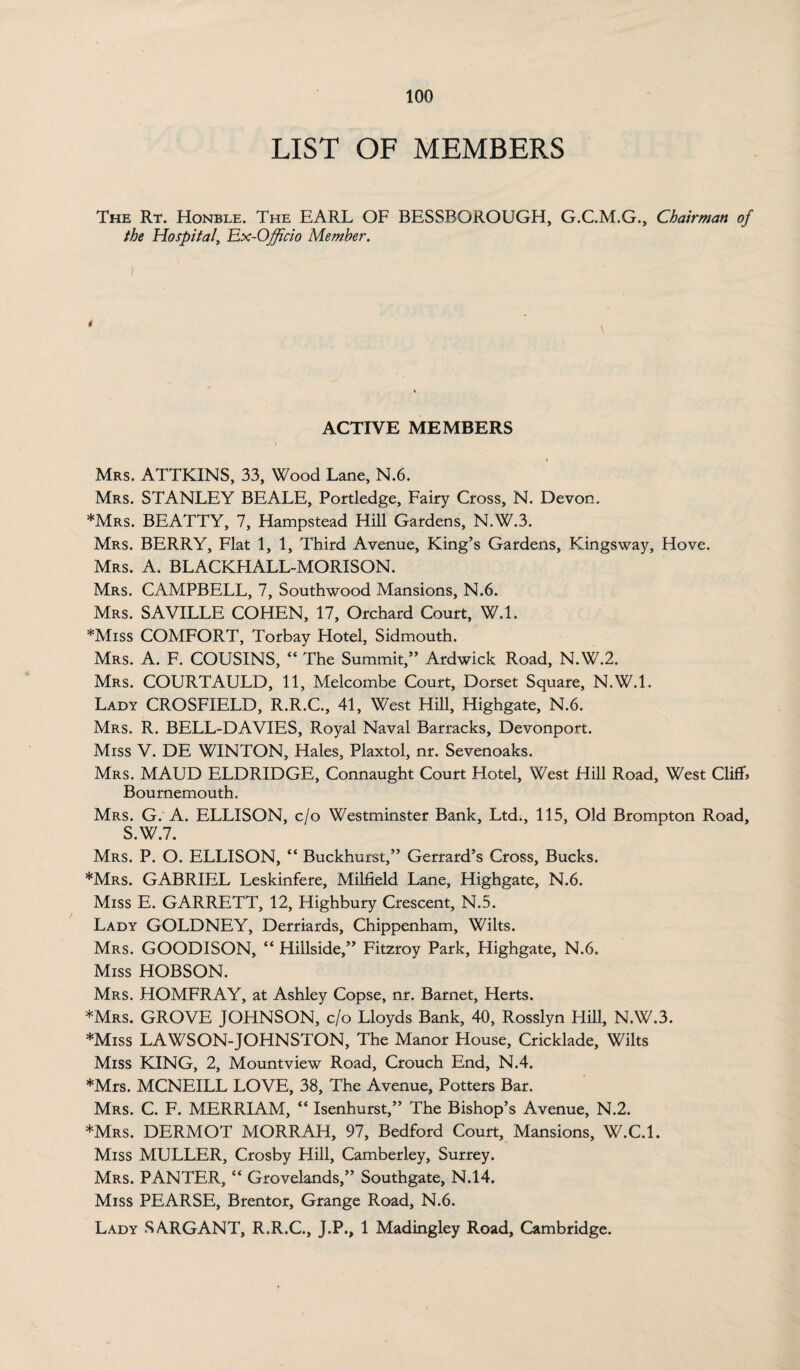 LIST OF MEMBERS The Rt. Honble. The EARL OF BESSBOROUGH, G.C.M.G., Chairman of the Hospital, Ex-Officio Member. \ ACTIVE MEMBERS Mrs. ATTKINS, 33, Wood Lane, N.6. Mrs. STANLEY BEALE, Portledge, Fairy Cross, N. Devon. *Mrs. BEATTY, 7, Hampstead Hill Gardens, N.W.3. Mrs. BERRY, Flat 1,1, Third Avenue, King’s Gardens, Kings way, Hove. Mrs. A. BLACKHALL-MORISON. Mrs. CAMPBELL, 7, Southwood Mansions, N.6. Mrs. SAVILLE COHEN, 17, Orchard Court, W.l. *Miss COMFORT, Torbay Hotel, Sidmouth. Mrs. A. F. COUSINS, “ The Summit,” Ardwick Road, N.W.2. Mrs. COURTAULD, 11, Melcombe Court, Dorset Square, N.W.l. Lady CROSFIELD, R.R.C., 41, West Hill, Highgate, N.6. Mrs. R. BELL-DA VIES, Royal Naval Barracks, Devonport. Miss V. DE WINTON, Hales, Plaxtol, nr. Sevenoaks. Mrs. MAUD ELDRIDGE, Connaught Court Hotel, West Hill Road, West Cliff* Bournemouth. Mrs. G. A. ELLISON, c/o Westminster Bank, Ltd., 115, Old Brompton Road, S.W.7. Mrs. P. O. ELLISON, “ Buckhurst,” Gerrard’s Cross, Bucks. *Mrs. GABRIEL Leskinfere, Milfield Lane, Highgate, N.6. Miss E. GARRETT, 12, Highbury Crescent, N.5. Lady GOLDNEY, Derriards, Chippenham, Wilts. Mrs. GOODISON, “ Hillside,” Fitzroy Park, Highgate, N.6. Miss HOBSON. Mrs. HOMFRAY, at Ashley Copse, nr. Barnet, Herts. *Mrs. GROVE JOHNSON, c/o Lloyds Bank, 40, Rosslyn Hill, N.W.3. *Miss LAWSON-JOHNSTON, The Manor House, Cricklade, Wilts Miss KING, 2, Mountview Road, Crouch End, N.4. *Mrs. MCNEILL LOVE, 38, The Avenue, Potters Bar. Mrs. C. F. MERRIAM, “ Isenhurst,” The Bishop’s Avenue, N.2. *Mrs. DERMOT MORRAH, 97, Bedford Court, Mansions, W.C.l. Miss MULLER, Crosby Hill, Camberley, Surrey. Mrs. PANTER, “ Grovelands,” Southgate, N.14. Miss PEARSE, Brentor, Grange Road, N.6. Lady SARGANT, R.R.C., J.P., 1 Madingley Road, Cambridge.