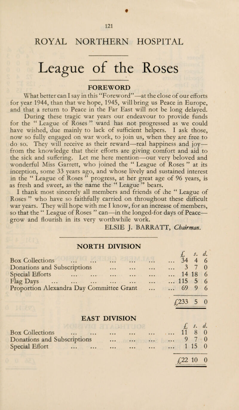 ROYAL NORTHERN HOSPITAL League of the Roses FOREWORD What better can I say in this “Foreword”—at the close of our efforts for year 1944, than that we hope, 1945, will bring us Peace in Europe, and that a return to Peace in the Far East will not be long delayed. During these tragic war years our endeavour to provide funds for the “ League of Roses ” ward has not progressed as we could have wished, due mainly to lack of sufficient helpers. I ask those, now so fully engaged on war work, to join us, when they are free to do so. They will receive as their reward—real happiness and joy— from the knowledge that their efforts are giving comfort and aid to the sick and suffering. Let me here mention—our very beloved and wonderful Miss Garrett, who joined the “ League of Roses ” at its inception, some 33 years ago, and whose lively and sustained interest in the “ League of Roses ” progress, at her great age of 96 years, is as fresh and sweet, as the name the “ League ” bears. I thank most sincerely all members and friends of rhe “ League of Roses ” who have so faithfully carried on throughout these difficult war years. They will hope with me I know, for an increase of members, so that the “ League of Roses ” can—in the longed-for days of Peace— grow and flourish in its very worthwhile work. ELSIE J. BARRATT, Chairman. NORTH DIVISION £ s. d. Box Collections ... 34 4 6 Donations and Subscriptions ... 3 7 0 Special Efforts ... 14 18 6 Flag Days ... 115 5 6 Proportion Alexandra Day Committee Grant ... 69 9 6 £233 5 0 EAST DIVISION £ s. d. Box Collections .... 11 8 0 Donations and Subscriptions ... 9 7 0 Special Effort ... 1 15 0 £22 10 0