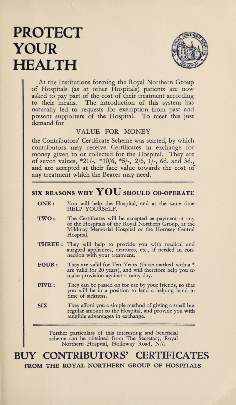 PROTECT YOUR HEALTH At the Institutions forming the Royal Northern Group of Hospitals (as at other Hospitals) patients are now asked to pay part of the cost of their treatment according to their means. The introduction of this system has naturally led to requests for exemption from past and present supporters of the Hospital. To meet this just demand for VALUE FOR MONEY the Contributors’ Certificate Scheme was started, by which contributors may receive Certificates in exchange for money given to or collected for the Hospital. They are of seven values, *21/-, *10/6, *5/-, 2/6, 1/-, 6d. and 3d., and are accepted at their face value towards the cost of any treatment which the Bearer may need. SIX REASONS WHY YOU SHOULD CO-OPERATE ONE: You will help the Hospital, and at the same time HELP YOURSELF. TWO: The Certificates will be accepted as payment at any of the Hospitals of the Royal Northern Group, at the Mildmay Memorial Hospital or the Hornsey Central Hospital. THREE : They will help to provide you with medical and surgical appliances, dentures, etc., if needed in con¬ nection with your treatment. FOUR: They are valid for Ten Years (those marked with a * are valid for 20 years), and will therefore help you to make provision against a rainy day. FIVE: They can be passed on for use by your friends, so that you will be in a position to lend a helping hand in time of sickness. SIX They afford you a simple method of giving a small but regular amount to the Hospital, and provide you with tangible advantages in exchange. Further particulars of this interesting and beneficial scheme can be obtained from The Secretary, Royal Northern Hospital, Holloway Road, N.7. BUY CONTRIBUTORS’ CERTIFICATES FROM THE ROYAL NORTHERN GROUP OF HOSPITALS