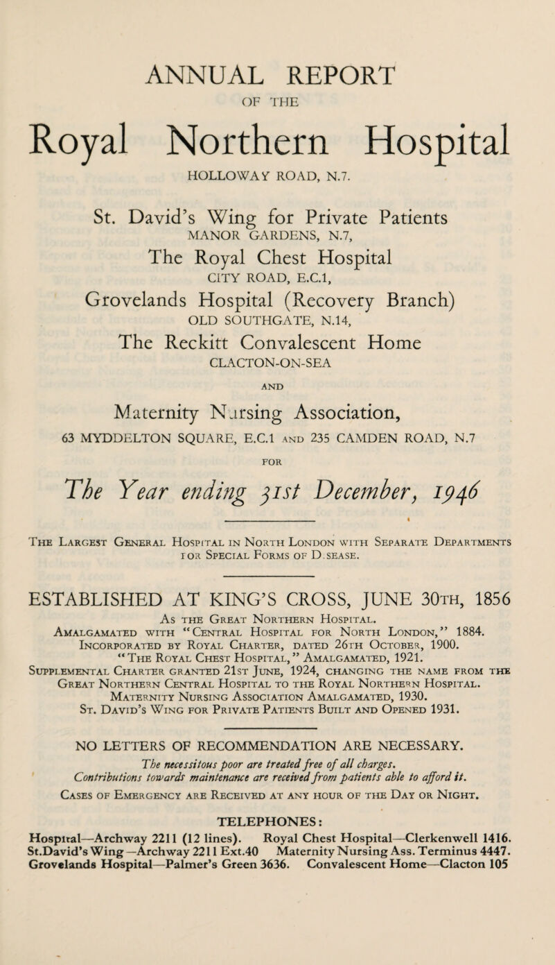 ANNUAL REPORT OF THE Royal Northern Hospital HOLLO WAT ROAD, N.7. St. David’s Wing for Private Patients MANOR GARDENS, N.7, The Royal Chest Hospital CITY ROAD, E.C.l, Grovelands Hospital (Recovery Branch) OLD SOUTHGATE, N.14, The Reckitt Convalescent Home CLACTON-ON-SEA AND Maternity Nursing Association, 63 MYDDELTON SQUARE, E.C.l and 235 CAMDEN ROAD, N.7 FOR The Year ending 31st December, 1946 The Largest General Hospital in North London with Separate Departments ior Special Forms of D.sease. ESTABLISHED AT KING’S CROSS, JUNE 30th, 1856 As the Great Northern Hospital. Amalgamated with “Central Hospital for North London,” 1884. Incorporated by Royal Charter, dated 26th October, 1900. “The Royal Chest Hospital,” Amalgamated, 1921. Supplemental Charter granted 21st June, 1924, changing the name from the Great Northern Central Hospital to the Royal Northern Hospital. Maternity Nursing Association Amalgamated, 1930. St. David’s Wing for Private Patients Built and Opened 1931. NO LETTERS OF RECOMMENDATION ARE NECESSARY. The necessitous poor are treated free of all charges. Contributions towards maintenance are received from patients able to afford it. Cases of Emergency are Received at any hour of the Day or Night. TELEPHONES: Hospital—Archway 2211 (12 lines). Royal Chest Hospital—Clerkenwell 1416. St.David’s Wing —Archway 2211 Ext.40 Maternity Nursing Ass. Terminus 4447. Grovelands Hospital—Palmer’s Green 3636. Convalescent Home—Clacton 105