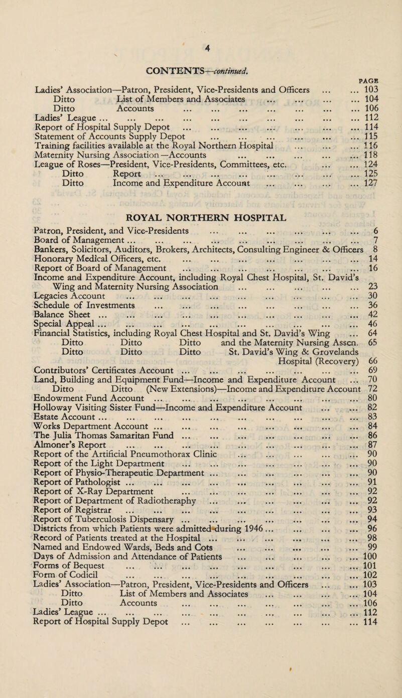 CONTENTS—continued. —Patron, President, Vice-Presidents and Officers List of Members and Associates . Accounts Ladies’ Association Ditto Ditto Ladies I..eague >• • « .» «.. «• • ... *>■ Report of Hospital Supply Depot Statement of Accounts Supply Depot Training facilities available at the Royal Northern Hospital Maternity Nursing Association—Accounts League of Roses—President, Vice-Presidents, Committees, etc Ditto Report . Ditto Income and Expenditure Account PAGE . 103 . 104 . 106 . 112 . 114 . 115 . 116 . 118 . 124 . 125 . 127 ROYAL NORTHERN HOSPITAL Patron, President, and Vice-Presidents ... . 6 Board of Management. .. 7 Bankers, Solicitors, Auditors, Brokers, Architects, Consulting Engineer & Officers 8 Honorary Medical Officers, etc. .14 Report of Board of Management .16 Income and Expenditure Account, including Royal Chest Hospital, St. David’s Wing and Maternity Nursing Association .23 Legacies Account . ... 30 Schedule of Investments .36 Balance Sheet ... ... ... ... ... ... ... ... ... ... 42 Special Appeal ... ... ... ... ... ... ... ... ... ... 46 Financial Statistics, including Royal Chest Hospital and St. David’s Wing ... 64 Ditto Ditto Ditto and the Maternity Nursing Asscn. 65 Ditto Ditto Ditto St. David’s Wing & Grovelands Hospital (Recovery) 66 Contributors’ Certificates Account ... ... ... ... ... ... ... 69 Land, Building and Equipment Fund—Income and Expenditure Account ... 70 Ditto Ditto (New Extensions)—Income and Expenditure Account 72 Endowment Fund Account ... ... ... ... ... ... ... ... 80 Holloway Visiting Sister Fund—Income and Expenditure Account . 82 Estate Account ... ... ... ... ... ... ... ... ... ... 83 Works Department Account.84 The Julia Thomas Samaritan Fund.86 Almoner’s Report .87 Report of the Artificial Pneumothorax Clinic ... ... ... ... ... 90 Report of the Light Department .90 Report of Physio-Therapeutic Department ... ... ... ... ... ... 90 Report of Pathologist. 91 Report of X-Ray Department ... . *.92 Report of Department of Radiotheraphy ... ... ... ... ... ... 92 Report of Registrar .93 Report of Tuberculosis Dispensary.94 Districts from which Patients were admitted-during 1946 ... ... ... ... 96 Record of Patients treated at the Hospital ... ...98 Named and Endowed Wards, Beds and Cots ... ... ... ... ... 99 Days of Admission and Attendance of Patients ... ... ... ... ... 100 Forms of Bequest ... ... .. ..101 Form of Codicil .102 Ladies’ Association—Patron, President, Vice-Presidents and Officers .103 Ditto List of Members and Associates .104 Ditto Accounts . ..106 Ladies’ League.112 Report of Hospital Supply Depot .114 #