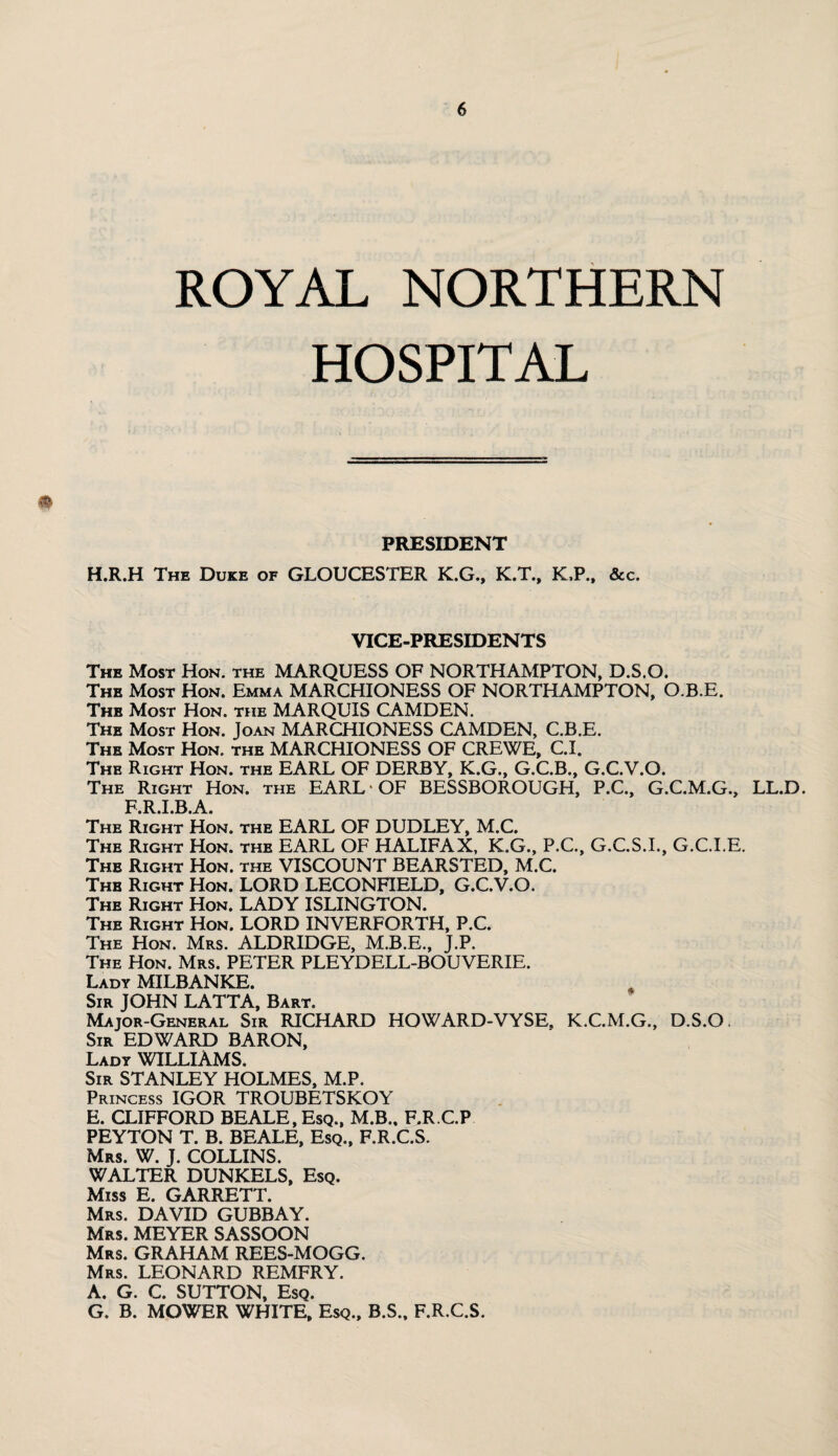 ROYAL NORTHERN HOSPITAL PRESIDENT H.R.H The Duke of GLOUCESTER K.G., K.T., K.P., &c. VICE-PRESIDENTS The Most Hon. the MARQUESS OF NORTHAMPTON, D.S.O. The Most Hon. Emma MARCHIONESS OF NORTHAMPTON, O.B.E. The Most Hon. the MARQUIS CAMDEN. The Most Hon. Joan MARCHIONESS CAMDEN, C.B.E. The Most Hon. the MARCHIONESS OF CREWE, C.I. The Right Hon. the EARL OF DERBY, K.G., G.C.B., G.C.V.O. The Right Hon. the EARL OF BESSBOROUGH, P.C., G.C.M.G., LL.D. priba The Right Hon. the EARL OF DUDLEY, M.C. The Right Hon. the EARL OF HALIFAX, K.G., P.C., G.C.S.I., G.C.I.E. The Right Hon. the VISCOUNT BEARSTED, M.C. The Right Hon. LORD LECONFIELD, G.C.V.O. The Right Hon. LADY ISLINGTON. The Right Hon. LORD INVERFORTH, P.C. The Hon. Mrs. ALDRIDGE, M.B.E., J.P. The Hon. Mrs. PETER PLEYDELL-BOUVERIE. Lady MILBANKE. Sir JOHN LATTA, Bart. Major-General Sir RICHARD HOWARD-VYSE, K.C.M.G., D.S.O. Sir EDWARD BARON, Lady WILLIAMS. Sir STANLEY HOLMES, M.P. Princess IGOR TROUBETSKOY E. CLIFFORD BEALE, Esq., M.B., F.R.C.P PEYTON T. B. BEALE, Esq., F.R.C.S. Mrs. W. J. COLLINS. WALTER DUNKELS, Esq. Miss E. GARRETT. Mrs. DAVID GUBBAY. Mrs. MEYER SASSOON Mrs. GRAHAM REES-MOGG. Mrs. LEONARD REMFRY. A. G. C. SUTTON, Esq. G. B. MOWER WHITE, Esq., B.S., F.R.C.S.