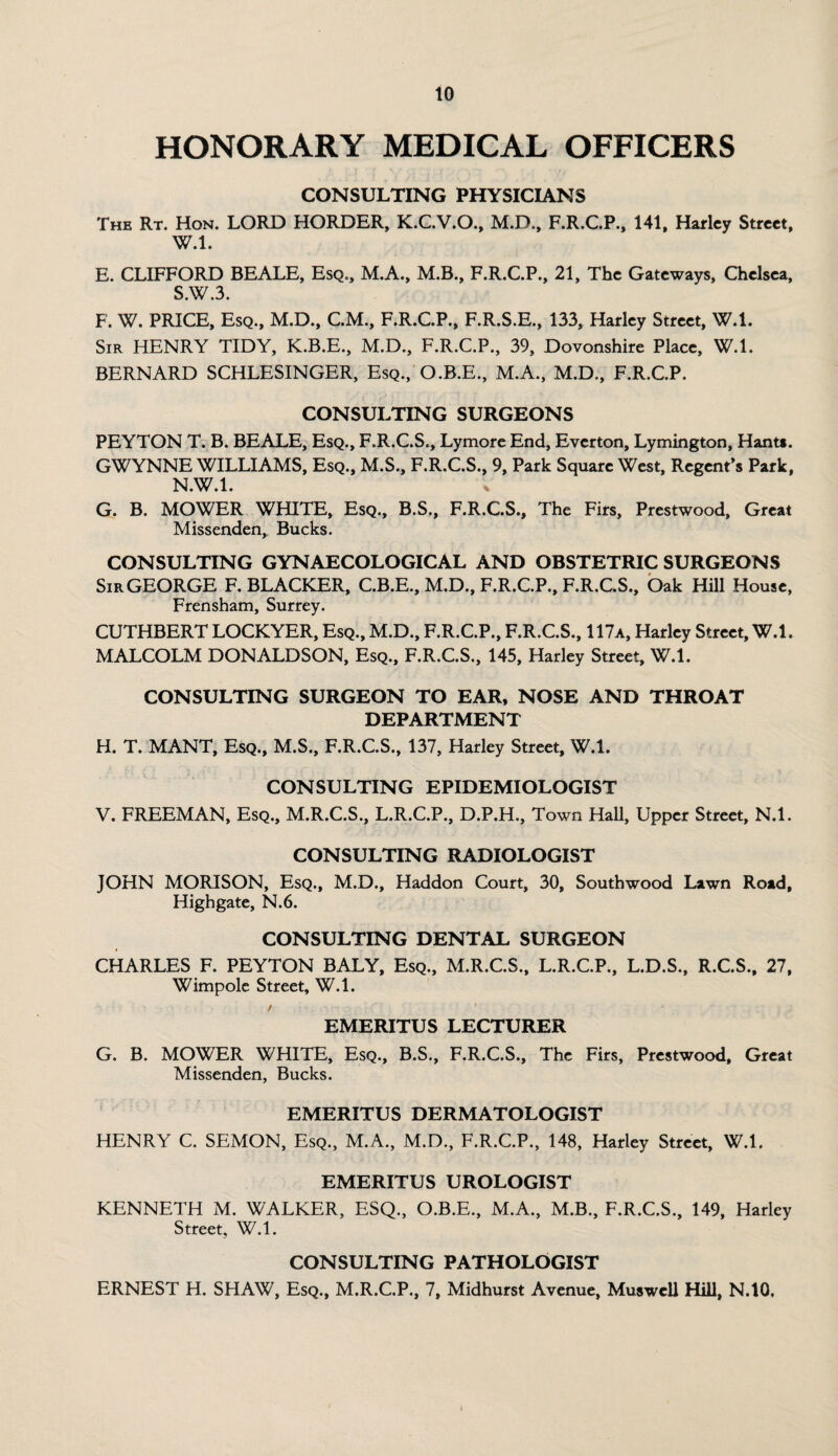 HONORARY MEDICAL OFFICERS CONSULTING PHYSICIANS The Rt. Hon. LORD HORDER, K.C.V.O., M.D., F.R.C.P., 141, Harley Street, W.l. E. CLIFFORD BEALE, Esq., M.A., M.B., F.R.C.P., 21, The Gateways, Chelsea, SAVA. F. W. PRICE, Esq., M.D., C.M., F.R.C.P., F.R.S.E., 133, Harley Street, W.l. Sir HENRY TIDY, K.B.E., M.D., F.R.C.P., 39, Dovonshire Place, W.l. BERNARD SCHLESINGER, Esq., O.B.E., M.A., M.D., F.R.C.P. CONSULTING SURGEONS PEYTON T. B. BEALE, Esq., F.R.C.S., Lymore End, Everton, Lymington, Hant*. GWYNNE WILLIAMS, Esq., M.S., F.R.C.S., 9, Park Square West, Regent’s Park, N.W.l. G. B. MOWER WHITE, Esq., B.S., F.R.C.S., The Firs, Prestwood, Great Missenden, Bucks. CONSULTING GYNAECOLOGICAL AND OBSTETRIC SURGEONS SirGEORGE F. BLACKER, C.B.E., M.D., F.R.C.P., F.R.C.S., Oak Hill House, Frensham, Surrey. CUTHBERT LOCKYER, Esq., M.D., F.R.C.P., F.R.C.S., 117a, Harley Street, W.l. MALCOLM DONALDSON, Esq., F.R.C.S., 145, Harley Street, W.l. CONSULTING SURGEON TO EAR, NOSE AND THROAT DEPARTMENT H. T. MANT, Esq., M.S., F.R.C.S., 137, Harley Street, W.l. CONSULTING EPIDEMIOLOGIST V. FREEMAN, Esq., M.R.C.S., L.R.C.P., D.P.H., Town Hall, Upper Street, N.l. CONSULTING RADIOLOGIST JOHN MORISON, Esq., M.D., Haddon Court, 30, South wood Lawn Road, Highgate, N.6. CONSULTING DENTAL SURGEON CHARLES F. PEYTON BALY, Esq., M.R.C.S., L.R.C.P., L.D.S., R.C.S., 27, Wimpole Street, W.l. / EMERITUS LECTURER G. B. MOWER WHITE, Esq., B.S., F.R.C.S., The Firs, Prestwood, Great Missenden, Bucks. EMERITUS DERMATOLOGIST HENRY C. SEMON, Esq., M.A., M.D., F.R.C.P., 148, Harley Street, W.l. EMERITUS UROLOGIST KENNETH M. WALKER, ESQ., O.B.E., M.A., M.B., F.R.C.S., 149, Harley Street, W.l. CONSULTING PATHOLOGIST ERNEST H. SHAW, Esq., M.R.C.P., 7, Midhurst Avenue, Muswell Hill, N.10.