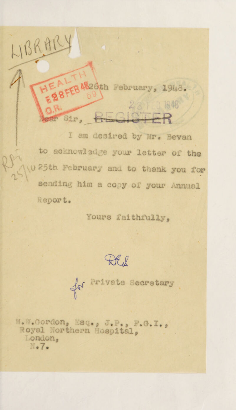 I am d.e3ii-ed by Mr. Be van I „ \ to eo.:ncwl 3uje your letter or the i J25th February anu to tiarut you for V' \ sending hiaj a copy ox your Annual Report. Yours faithfully. \ Pr iveto ■ Secretary * . .-oruon, dag., J.p., F.G.I., ioyul northern iospital, ondon, N.7.