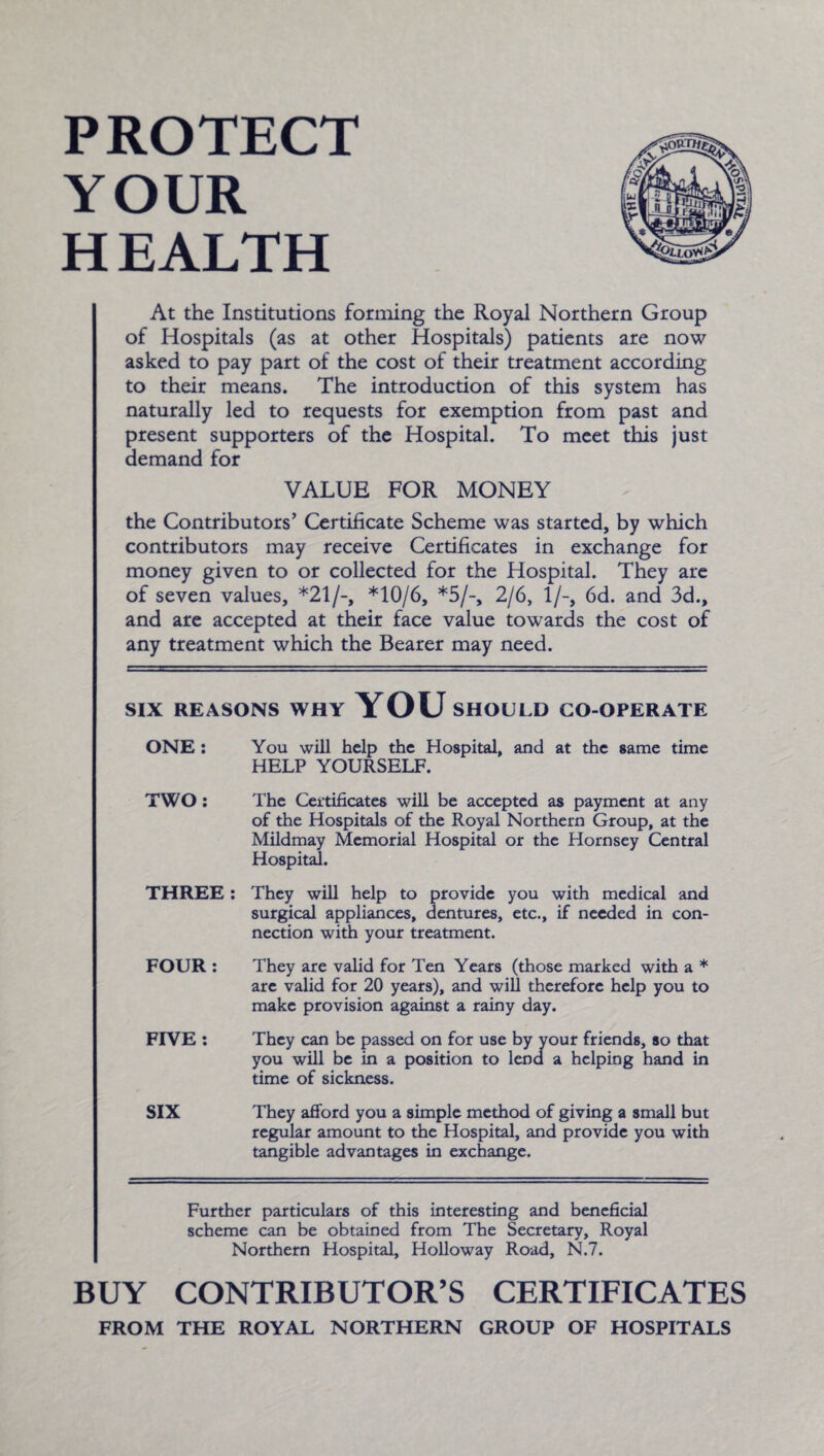 PROTECT YOUR H EALTH At the Institutions forming the Royal Northern Group of Hospitals (as at other Hospitals) patients are now asked to pay part of the cost of their treatment according to their means. The introduction of this system has naturally led to requests for exemption from past and present supporters of the Hospital. To meet this just demand for VALUE FOR MONEY the Contributors’ Certificate Scheme was started, by which contributors may receive Certificates in exchange for money given to or collected for the Hospital. They are of seven values, *21/-, *10/6, *5/-, 2/6, 1/-, 6d. and 3d., and are accepted at their face value towards the cost of any treatment which the Bearer may need. SIX REASONS WHY YOU SHOULD CO-OPERATE ONE : You will help the Hospital, and at the same time HELP YOURSELF. TWO: The Certificates will be accepted as payment at any of the Hospitals of the Royal Northern Group, at the Mildmay Memorial Hospital or the Hornsey Central Hospital. THREE : They will help to provide you with medical and surgical appliances, dentures, etc., if needed in con¬ nection with your treatment. FOUR : They are valid for Ten Years (those marked with a * are valid for 20 years), and will therefore help you to make provision against a rainy day. FIVE : They can be passed on for use by your friends, so that you will be in a position to lend a helping hand in time of sickness. SIX They afford you a simple method of giving a small but regular amount to the Hospital, and provide you with tangible advantages in exchange. Further particulars of this interesting and beneficial scheme can be obtained from The Secretary, Royal Northern Hospital, Holloway Road, N.7. BUY CONTRIBUTOR’S CERTIFICATES FROM THE ROYAL NORTHERN GROUP OF HOSPITALS