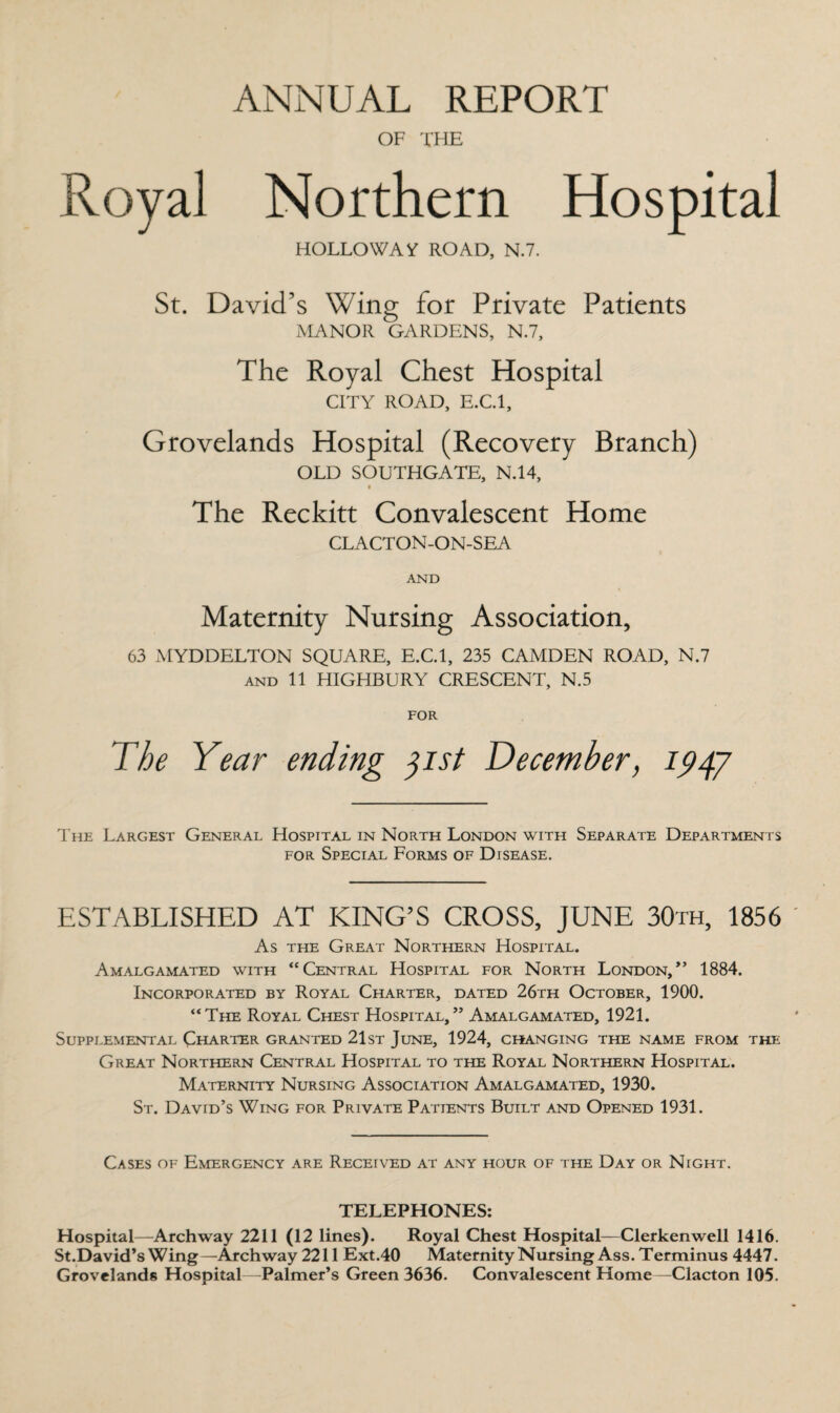 ANNUAL REPORT OF THE Royal Northern Hospital HOLLOWAY ROAD, N.7. St. David’s Wing for Private Patients MANOR GARDENS, N.7, The Royal Chest Hospital CITY ROAD, E.C.l, Grovelands Hospital (Recovery Branch) OLD SOUTHGATE, N.14, The Reckitt Convalescent Home CLACTON-ON-SEA AND Maternity Nursing Association, 63 MYDDELTON SQUARE, E.C.l, 235 CAMDEN ROAD, N.7 and 11 HIGHBURY CRESCENT, N.5 FOR The Year ending jist December, 1947 The Largest General Hospital in North London with Separate Departments for Special Forms of Disease. ESTABLISHED AT KING’S CROSS, JUNE 30th, 1856 As the Great Northern Hospital. Amalgamated with “Central Hospital for North London/’ 1884. Incorporated by Royal Charter, dated 26th October, 1900. “The Royal Chest Hospital,” Amalgamated, 1921. Supplemental Charter granted 21st June, 1924, changing the name from the Great Northern Central Hospital to the Royal Northern Hospital. Maternity Nursing Association Amalgamated, 1930. St. David’s Wing for Private Patients Built and Opened 1931. Cases of Emergency are Received at any hour of the Day or Night. TELEPHONES: Hospital—Archway 2211 (12 lines). Royal Chest Hospital—Clerkenwell 1416. St.David’s Wing—Archway 2211 Ext.40 Maternity Nursing Ass. Terminus 4447. Grovelands Hospital—Palmer’s Green 3636. Convalescent Home—Clacton 105.