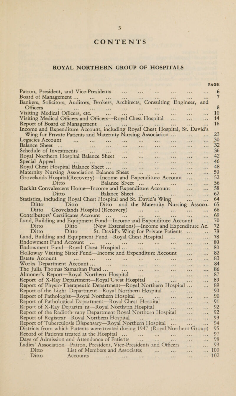 CONTENTS ROYAL NORTHERN GROUP OF HOSPITALS PAGE Patron, President, and Vice-Presidents ... ... ... ... ... ... 6 Board of Management ... ... ... ... ... ... ... ... ... 7 Bankers, Solicitors, Auditors, Brokers, Architects, Consulting Engineer, and Officers ... ... ... ... ... ... ... ... ... ... 8 Visiting Medical Officers, etc. ... ... ... ... ... ... ... 10 Visiting Medical Officers and Officers—Royal Chest Hospital ... ... ... 14 Report of Board of Management ... ... ... ... ... ... ... 16 Income and Expenditure Account, including Royal Chest Hospital, Sr. David’s Wing for Private Patients and Maternity Nursing Association ... ... ... 23 Legacies Account ... ... ... ... ... ... ... ... ... 30 Balance Sheet ... ... ... ... ... ... ... ... ... 32 Schedule of Investments ... ... ... ... ... ... ... ... 36 Royal Northern Hospital Balance Sheet ... ... ... ... ... ... 42 Special Appeal ... ... ... ... ... ... ... ... ... 46 Royal Chest Hospital Balance Sheet ... ... ... ... ... ... ... 48 Maternity Nursing Association Balance Sheet ... ... ... ... ... 50 Grovelands Hospital(Recovery)—Income and Expenditure Account ... ... 52 Ditto Balance Sheet ... ... ... ... ... 56 Reckitt Convalescent Home—Income and Expenditure Account ... ... 58 Ditto Balance Sheet ... ... ... ... ... 62 Statistics, including Royal Chest Hospital and St. David’s Wing ... ... 64 Ditto Ditto Ditto and the Maternity Nursing Assocn. 65 Ditto Grovelands Hospital (Recovery) ... ... ... ... ... 66 Contributors’ Certificates Account ... ... ... ... ... ... ... 69 Land, Building and Equipment Fund—Income and Expenditure Account ... 70 Ditto Ditto (New Extensions)—Income and Expenditure Ac. 72 Ditto Ditto St. David’s Wing for Private Patients ... ... 78 Land, Building and Equipment Fund—Royal Chest Hospital ... ... ... 78 Endowment Fund Account ... ... ... ... ... ... ... ... 80 Endowment Fund—Royal Chest Hospital ... ... ... ... ... ... 80 Holloway Visiting Sister Fund—Income and Expenditure Account ... ... 82 Estate Account ... ... ... ... ... ... ... ... ... 83 Works Department Account... ... ... ... ... ... ... ... 84 The Julia Thomas Samaritan Fund ... ... ... ... ... ... ... 86 Almoner’s Report—Royal Northern Hospital ... ... ... ... ... 87 Report of X-Ray Department—Royal Chest Hospital ... ... ... ... 89 Report of Physio-Therapeutic Department—Royal Northern Hospital ... ... 89 Report of the Light Department—Royal Northern Hospital ... ... 90 Report of Pathologist—Royal Northern Hospital ... ... ... ... ... 90 Report of Pathological Department—Royal Chest Hospital ... ... ... 91 Report of X-Ray Departm nt—Royal Northern Hospital ... ... ... 92 Report of the Radioth rapy Department Royal Northern Hospital ... ... 92 Report of Registrar—Royal Northern Hospital ... ... ... ... ... 93 Report of Tuberculosis Dispensary—Royal Northern Hospital ... ... ... 94 Districts from which Patients were treated during 1947 (Royal Northern Group) 95 Record of Patients treated at the Hospital ... ... ... ... ... ... 97 Days of Admission and Attendance of Patients ... ... ... ... ... 98 Ladies’ Association—Patron, President, Vice-Presidents and Officers ... ... 99 Ditto List of Members and Associates ... ... ... ... 100 Ditto Accounts ... ... ... ... ... ... ... 102