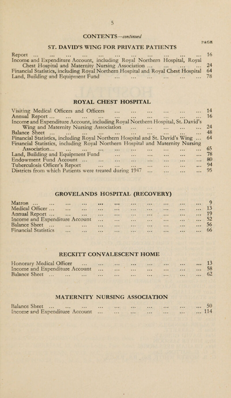 CON TEN TS —continued PAGE ST. DAVID’S WING FOR PRIVATE PATIENTS 1^ £ L J Or t ... ... ... ... ... ... ... ... ... ... ... I ^ Income and Expenditure Account, including Royal Northern Hospital, Royal Chest Hospital and Maternity Nursing Association ... ... ... ... 24 Financial Statistics, including Royal Northern Hospital and Royal Chest Hospital 64 Land, Building and Equipment Fund ... ... ... ... ... ... 78 ROYAL CHEST HOSPITAL Visiting Medical Officers and Officers Annual I^eport ... ... ... ... ... ... ... ... ... ... Income and Expenditure Account, including Royal Northern Hospital, St. David’s Wing and Maternity Nursing Association 13 a lance Sheet ... ... ... ... ... ... ... ... ... ... Financial Statistics, including Royal Northern Hospital and St. David’s Wing ... Financial Statistics, including Royal Northern Hospital and Maternity Nursing Association... Land, Building and Equipment Fund Endowment Fund Account ... Tuberculosis Officer’s Report Districts from which Patients were treated during 1947 14 16 24 48 64 65 78 80 94 95 GROVELANDS HOSPITAL (RECOVERY) Matron ... ... ... ... ••• ... ... ... ... ... ... 9 Medical Officer ... ... ... ... ... ... ... ... ... ... 13 Annual Report ... ... ... ... ... ... ... ... ... ... 19 Income and Expenditure Account ... ... ... ... ... ... ... 52 Balance Sheet ... ... ... ... ... ... ... ... ... ... 56 Financial Statistics ... ... ... ... ... ... ... ... ... 66 RECKITT CONVALESCENT HOME Honorary Medical Officer Income and Expenditure Account ... ... Balance Sheet ... 13 58 62 MATERNITY NURSING ASSOCIATION Balance Sheet ... Income and Expenditure Account ... 50 ... 114