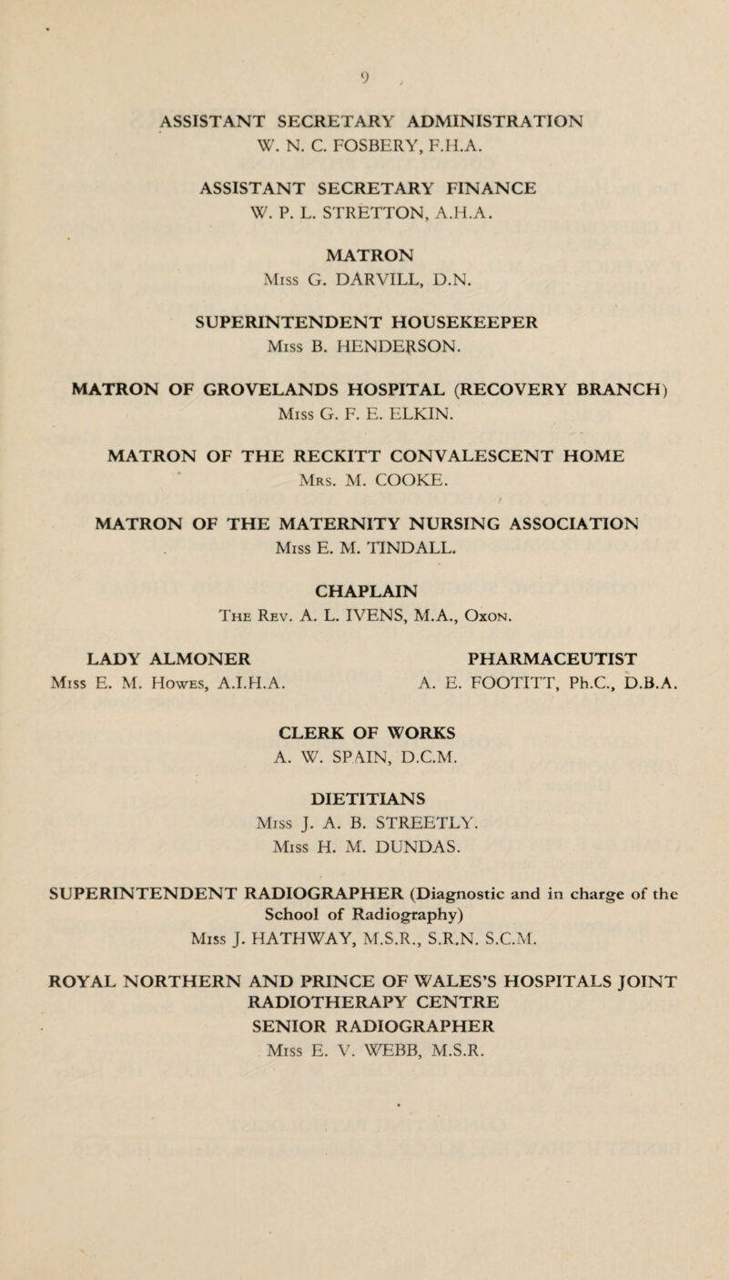 ASSISTANT SECRETARY ADMINISTRATION W. N. C. FOSBERY, F.H.A. ASSISTANT SECRETARY FINANCE W. P. L. STRETTON, A.H.A. MATRON Miss G. DARVILL, D.N. SUPERINTENDENT HOUSEKEEPER Miss B. HENDERSON. MATRON OF GROVELANDS HOSPITAL (RECOVERY BRANCH) Miss G. F. E. ELKIN. MATRON OF THE RECKITT CONVALESCENT HOME Mrs. M. COOKE. MATRON OF THE MATERNITY NURSING ASSOCIATION Miss E. M. TINDALL. CHAPLAIN The Rev. A. L. IVENS, M.A., Oxon. LADY ALMONER PHARMACEUTIST Miss E. M. Howes, A.I.H.A. A. E. FOOTITT, Ph.C., D.B.A. CLERK OF WORKS A. W. SPAIN, D.C.M. DIETITIANS Miss J. A. B. STREETLY. Miss H. M. DUNDAS. SUPERINTENDENT RADIOGRAPHER (Diagnostic and in charge of the School of Radiography) Miss J. HATHWAY, M.S.R., S.R.N. S.C.M. ROYAL NORTHERN AND PRINCE OF WALES’S HOSPITALS JOINT RADIOTHERAPY CENTRE SENIOR RADIOGRAPHER Miss E. V. WEBB, M.S.R.