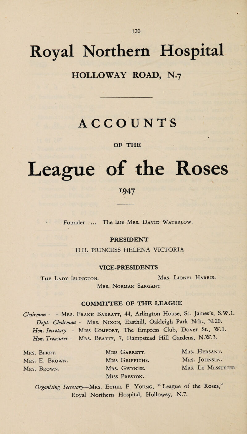 Royal Northern Hospital HOLLOWAY ROAD, N.7 ACCOUNTS OF THE League of the Roses 1947 Founder ... The late Mrs. David Waterlow. PRESIDENT H.H. PRINCESS HELENA VICTORIA VICE-PRESIDENTS The Lady Islington. Mrs. Lionel Harris. Mrs. Norman Sargant COMMITTEE OF THE LEAGUE Chairman - - Mrs. Frank Barratt, 44, Arlington House, St. James’s, S.W.l. Dept. Chairman - Mrs. Nixon, Easthill, Oakleigh Park Nth., N.20. Hon. Secretary - Miss Comfort, The Empress Club, Dover St., W.l. Hon. Treasurer - Mrs. Beatty, 7, Hampstead Hill Gardens, N.W.3. Mrs. Berry. Miss Garrett. Mrs. Hersant. Mrs. E. Brown. Miss Griffiths. Mrs. Johnsen. Mrs. Brown. Mrs. Gwynne. Mrs. Le Messurier Miss Preston. Organising Secretary—Mrs. Ethel F. Young, “ League of the Roses,” Royal Northern Hospital, Holloway, N.7.
