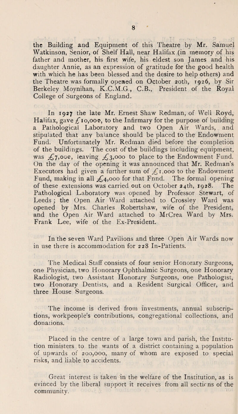 the Building and Equipment of this Theatre by Mr. Samuel Watkinson, Senior, of Shelf Hall, near Halifax (in memory of his father and mother, his first wife, his eldest son James and his daughter Annie, as an expression of gratitude for the good health with which he has been blessed and the desire to help others) and the Theatre was formally opened on October 20th, T926, by Sir Berkeley Moynihan, K.C.M.G, C.B., President of the Royal College of Surgeons of England. In 1927 the late Mr. Ernest Shaw Redman, of Well Royd, Halifax, gave ^*io,ooe, to the Infirmary for the purpose of building a Pathological Laboratory and two Open Air Wards, and stipulated that any balance should be placed to the Endowment Fund. Unfortunately Mr. Redman died before the completion of the buildings. The cost of the buildings including equipment, was £7,00c, leaving £3,000 to place to the Endowment Fund. On the day of the opening it was announced that Mr. Redman’s Executors had given a further sum of ^1,000 to the Endowment Fund, making in all ^4,000 for that Fnnd. The formal opening of these extensions was carried out on October 24th, 1928. The Pathological Laboratory was opened by Professor Stewart, of Leeds ; the Open Air Ward attached to Cross ley Ward was opened by Mrs. Charles Robertshaw, wife of the President, and the Open Air Ward attached to MrCrea Ward by Mrs. Frank Lee, wife of the Ex-President. In the seven Ward Pavilions and three Open Air Wards now in use there is accommodation for 228 In-Patients. The Medical Staff consists of four senior Honorary Surgeons,, one Physician, two Honorary Ophthalmic Surgeons, one Honorary Radiologist, two Assistant Honorary Surgeons, one Pathologist, two Honorary Dentists, and a Resident Surgical Officer, and three House Surgeons. The income is derived from investments, annual subscrip¬ tions, workpeople’s contributions, congregational collections, and donations. Placed in the centre of a large town and parish, the Institu¬ tion ministers to the wants of a district containing a population of upwards of 200,000, many of whom are exposed to special risks, and liable to accidents. Great interest is taken in the welfare of the Institution, as is evinced by the liberal support it receives from all sectirns of the community.