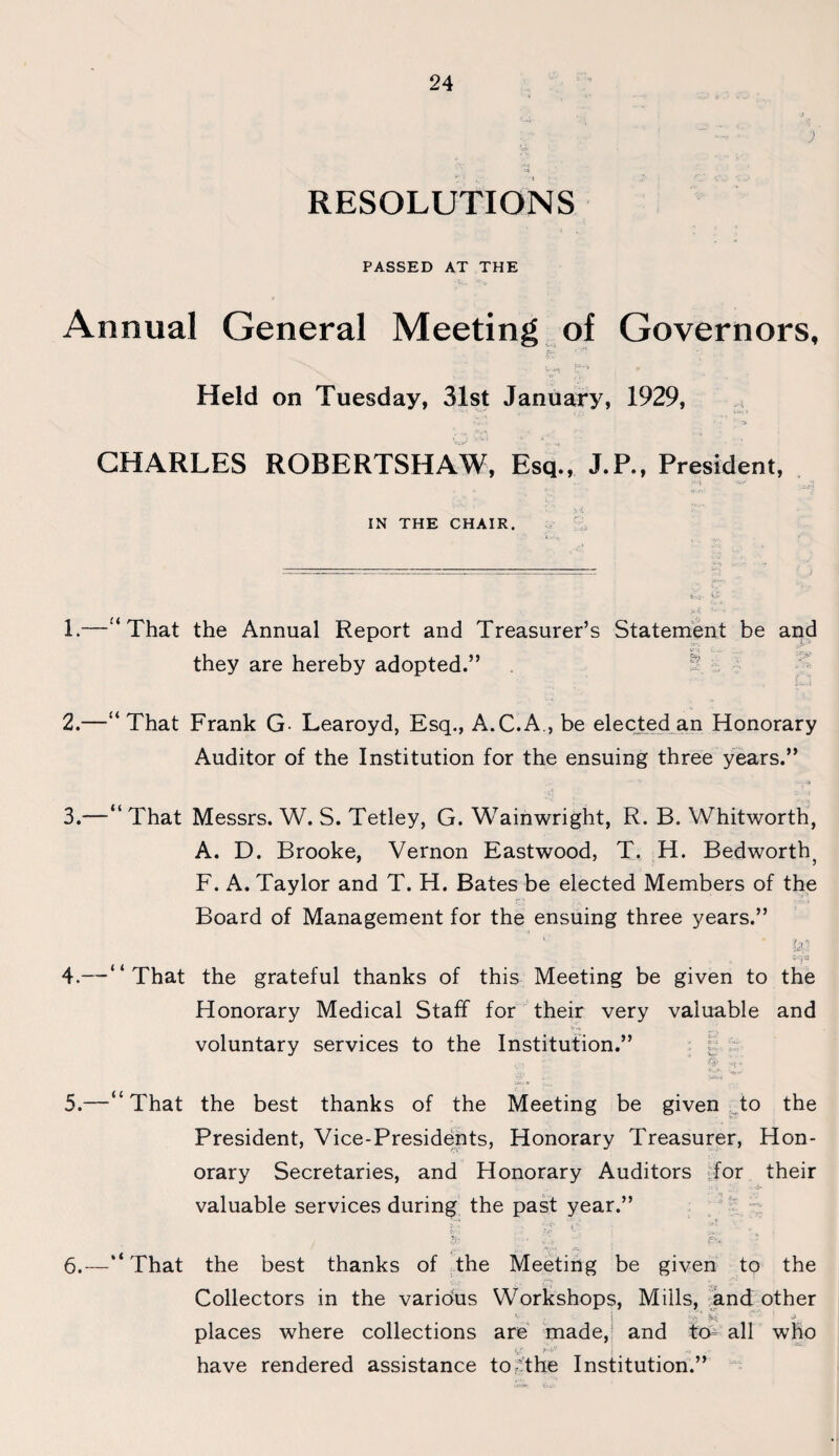 ; eS> < RESOLUTIONS PASSED AT THE Annual General Meeting of Governors, Held on Tuesday, 31st January, 1929, • ' -s CHARLES ROBERTSHAW, Esq., J.P., President, IN THE CHAIR. 1. —“ That the Annual Report and Treasurer’s Statement be and they are hereby adopted.” 2. —“That Frank G Learoyd, Esq., A.C.A., be elected an Honorary Auditor of the Institution for the ensuing three years.” 3. —“ That Messrs. W. S. Tetley, G. Wainwright, R. B. Whitworth, A. D. Brooke, Vernon Eastwood, T. H. Bedworth? F. A. Taylor and T. H. Bates be elected Members of the Board of Management for the ensuing three years.” ‘ * • ia 4. —“That the grateful thanks of this Meeting be given to the Honorary Medical Staff for their very valuable and voluntary services to the Institution.” . (:<■ ; 5. —“That the best thanks of the Meeting be given to the President, Vice-Presidents, Honorary Treasurer, Hon¬ orary Secretaries, and Honorary Auditors for their valuable services during the past year.” CV; •' -V V * 6. —“That the best thanks of the Meeting be given to the Collectors in the various Workshops, Mills, and other v j ;b' ^ J places where collections are made, and to all who have rendered assistance to The Institution.”